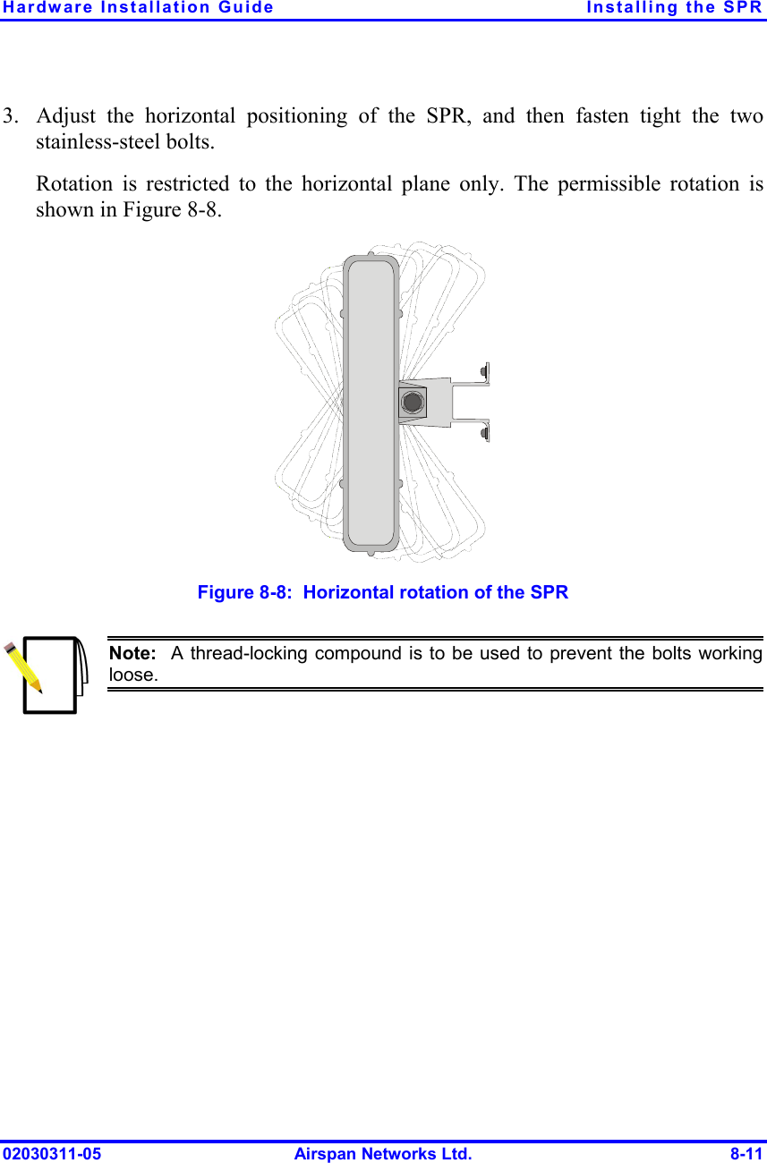 Hardware Installation Guide  Installing the SPR 02030311-05  Airspan Networks Ltd.  8-11 3.  Adjust the horizontal positioning of the SPR, and then fasten tight the two stainless-steel bolts. Rotation is restricted to the horizontal plane only. The permissible rotation is shown in Figure  8-8.   Figure  8-8:  Horizontal rotation of the SPR  Note:  A thread-locking compound is to be used to prevent the bolts workingloose.  