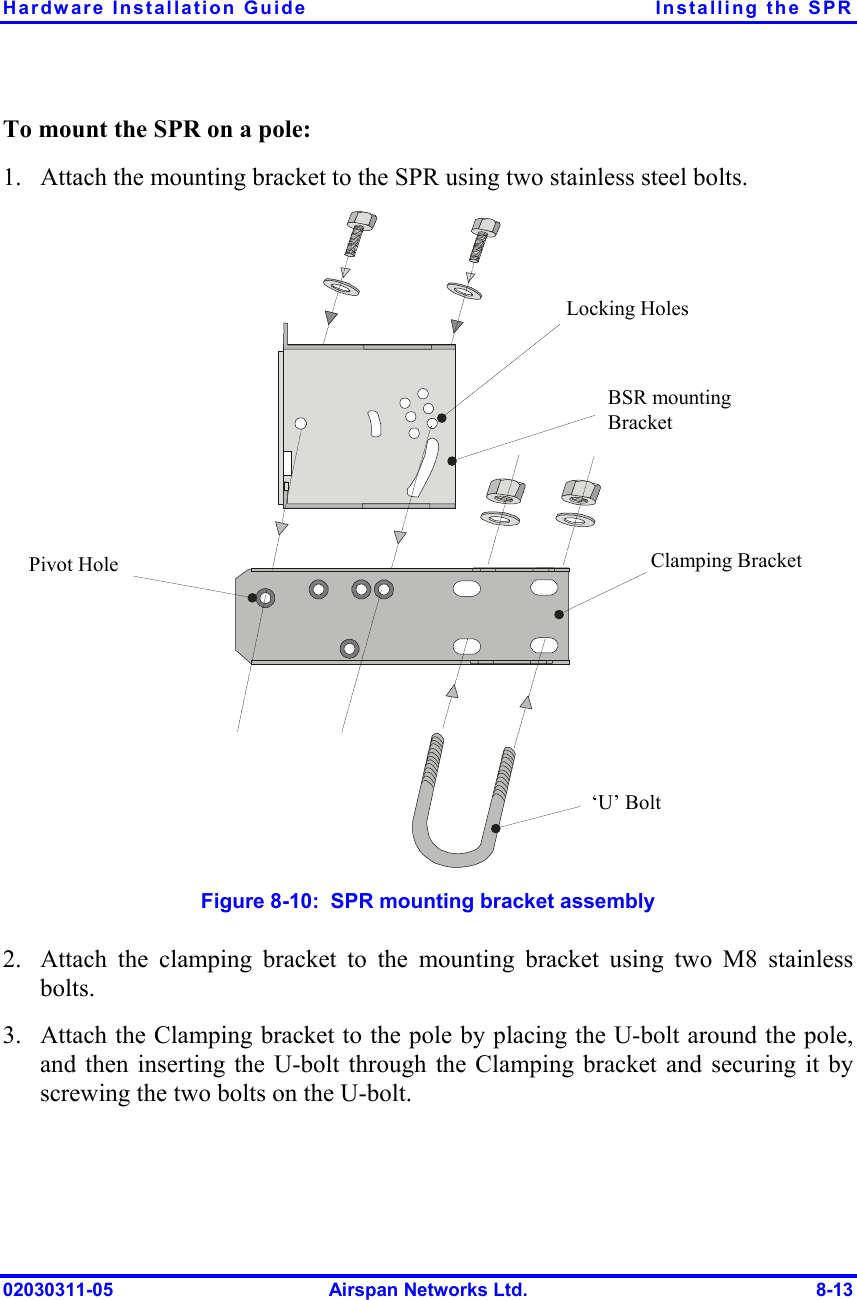 Hardware Installation Guide  Installing the SPR 02030311-05  Airspan Networks Ltd.  8-13 To mount the SPR on a pole: 1.  Attach the mounting bracket to the SPR using two stainless steel bolts. Pivot Hole ‘U’ Bolt  Locking Holes BSR mounting Bracket  Clamping Bracket   Figure  8-10:  SPR mounting bracket assembly 2.  Attach the clamping bracket to the mounting bracket using two M8 stainless bolts.  3.  Attach the Clamping bracket to the pole by placing the U-bolt around the pole, and then inserting the U-bolt through the Clamping bracket and securing it by screwing the two bolts on the U-bolt.   