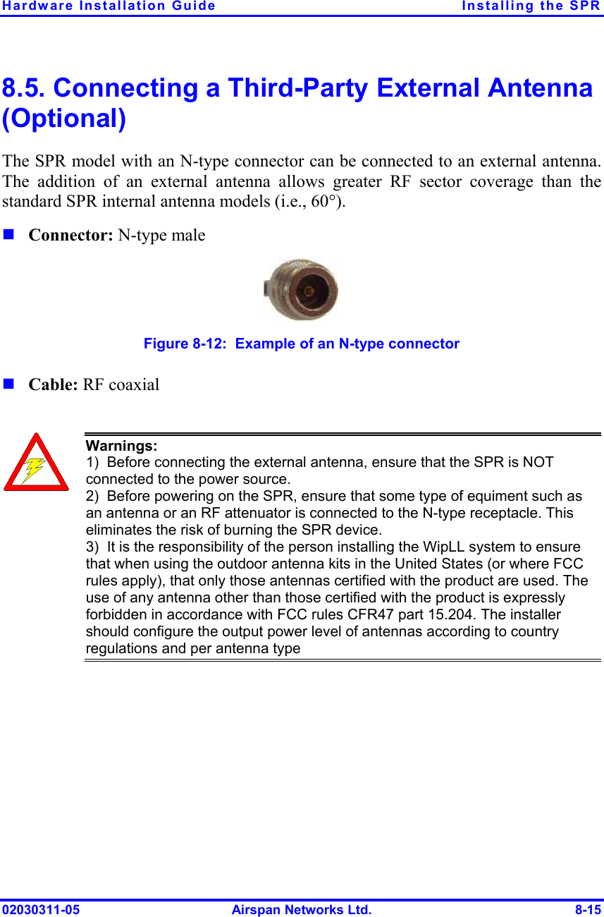 Hardware Installation Guide  Installing the SPR 02030311-05  Airspan Networks Ltd.  8-15 8.5. Connecting a Third-Party External Antenna (Optional) The SPR model with an N-type connector can be connected to an external antenna. The addition of an external antenna allows greater RF sector coverage than the standard SPR internal antenna models (i.e., 60°). ! Connector: N-type male  Figure  8-12:  Example of an N-type connector ! Cable: RF coaxial   Warnings:  1)  Before connecting the external antenna, ensure that the SPR is NOT connected to the power source.  2)  Before powering on the SPR, ensure that some type of equiment such as an antenna or an RF attenuator is connected to the N-type receptacle. This eliminates the risk of burning the SPR device. 3)  It is the responsibility of the person installing the WipLL system to ensure that when using the outdoor antenna kits in the United States (or where FCC rules apply), that only those antennas certified with the product are used. The use of any antenna other than those certified with the product is expressly forbidden in accordance with FCC rules CFR47 part 15.204. The installer should configure the output power level of antennas according to country regulations and per antenna type 