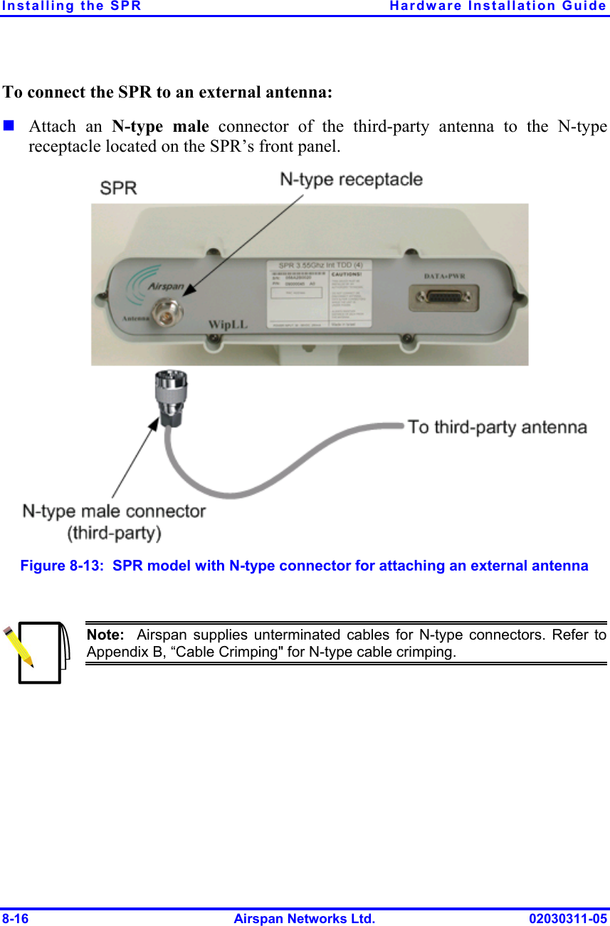 Installing the SPR  Hardware Installation Guide 8-16  Airspan Networks Ltd.  02030311-05 To connect the SPR to an external antenna: ! Attach an N-type male connector of the third-party antenna to the N-type receptacle located on the SPR’s front panel.  Figure  8-13:  SPR model with N-type connector for attaching an external antenna   Note:  Airspan supplies unterminated cables for N-type connectors. Refer to Appendix B, “Cable Crimping&quot; for N-type cable crimping.  