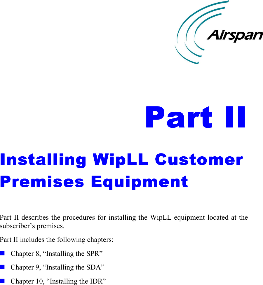    Part IIPart IIPart IIPart II    Installing WipLL Customer Installing WipLL Customer Installing WipLL Customer Installing WipLL Customer Premises EquipmentPremises EquipmentPremises EquipmentPremises Equipment     Part II describes the procedures for installing the WipLL equipment located at the subscriber’s premises. Part II includes the following chapters: ! Chapter 8, “Installing the SPR” ! Chapter 9, “Installing the SDA” ! Chapter 10, “Installing the IDR”    