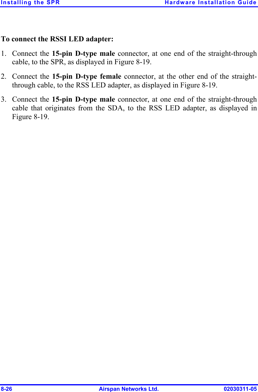 Installing the SPR  Hardware Installation Guide 8-26  Airspan Networks Ltd.  02030311-05 To connect the RSSI LED adapter: 1. Connect the 15-pin D-type male connector, at one end of the straight-through cable, to the SPR, as displayed in Figure  8-19. 2. Connect the 15-pin D-type female connector, at the other end of the straight-through cable, to the RSS LED adapter, as displayed in Figure  8-19. 3. Connect the 15-pin D-type male connector, at one end of the straight-through cable that originates from the SDA, to the RSS LED adapter, as displayed in Figure  8-19. 