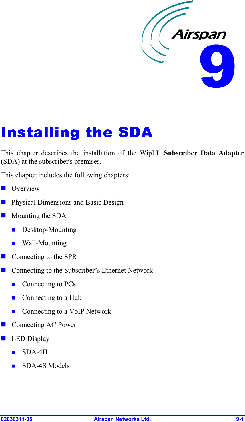  02030311-05  Airspan Networks Ltd.  9-1   Installing the SDAInstalling the SDAInstalling the SDAInstalling the SDA    This chapter describes the installation of the WipLL Subscriber Data Adapter (SDA) at the subscriber&apos;s premises.  This chapter includes the following chapters: ! Overview ! Physical Dimensions and Basic Design ! Mounting the SDA !  Desktop-Mounting !  Wall-Mounting ! Connecting to the SPR ! Connecting to the Subscriber’s Ethernet Network !  Connecting to PCs !  Connecting to a Hub !  Connecting to a VoIP Network ! Connecting AC Power ! LED Display !  SDA-4H !  SDA-4S Models 9 