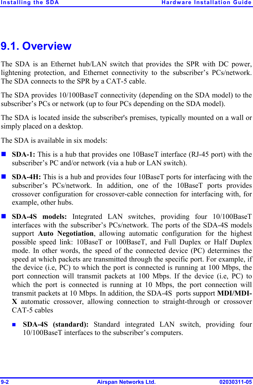 Installing the SDA  Hardware Installation Guide 9-2  Airspan Networks Ltd.  02030311-05 9.1. Overview The SDA is an Ethernet hub/LAN switch that provides the SPR with DC power, lightening protection, and Ethernet connectivity to the subscriber’s PCs/network. The SDA connects to the SPR by a CAT-5 cable.  The SDA provides 10/100BaseT connectivity (depending on the SDA model) to the subscriber’s PCs or network (up to four PCs depending on the SDA model). The SDA is located inside the subscriber&apos;s premises, typically mounted on a wall or simply placed on a desktop.  The SDA is available in six models: ! SDA-1: This is a hub that provides one 10BaseT interface (RJ-45 port) with the subscriber’s PC and/or network (via a hub or LAN switch). ! SDA-4H: This is a hub and provides four 10BaseT ports for interfacing with the subscriber’s PCs/network. In addition, one of the 10BaseT ports provides crossover configuration for crossover-cable connection for interfacing with, for example, other hubs. ! SDA-4S models: Integrated LAN switches, providing four 10/100BaseT interfaces with the subscriber’s PCs/network. The ports of the SDA-4S models support  Auto Negotiation, allowing automatic configuration for the highest possible speed link: 10BaseT or 100BaseT, and Full Duplex or Half Duplex mode. In other words, the speed of the connected device (PC) determines the speed at which packets are transmitted through the specific port. For example, if the device (i.e, PC) to which the port is connected is running at 100 Mbps, the port connection will transmit packets at 100 Mbps. If the device (i.e, PC) to which the port is connected is running at 10 Mbps, the port connection will transmit packets at 10 Mbps. In addition, the SDA-4S  ports support MDI/MDI-X automatic crossover, allowing connection to straight-through or crossover CAT-5 cables !  SDA-4S (standard): Standard integrated LAN switch, providing four 10/100BaseT interfaces to the subscriber’s computers. 