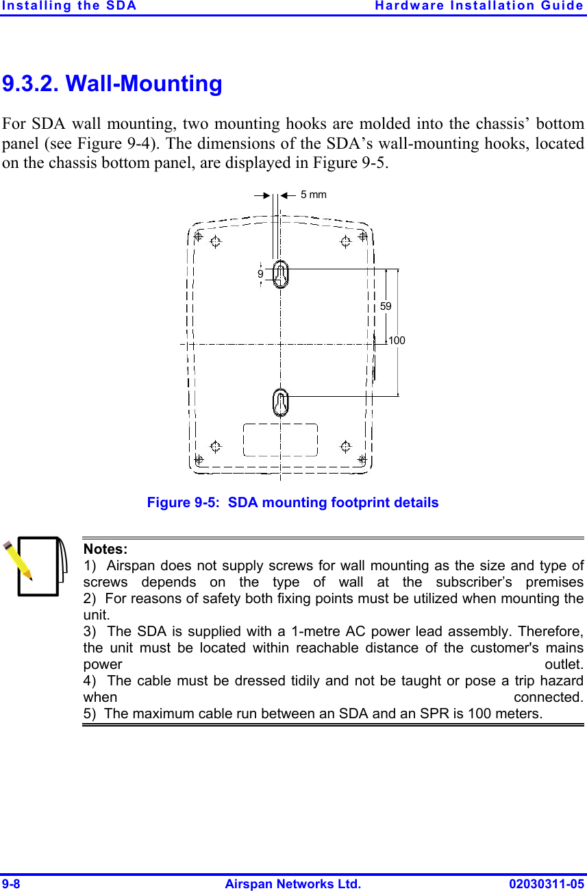 Installing the SDA  Hardware Installation Guide 9-8  Airspan Networks Ltd.  02030311-05 9.3.2. Wall-Mounting For SDA wall mounting, two mounting hooks are molded into the chassis’ bottom panel (see Figure  9-4). The dimensions of the SDA’s wall-mounting hooks, located on the chassis bottom panel, are displayed in Figure  9-5.   5 mm 591009 Figure  9-5:  SDA mounting footprint details  Notes:   1)  Airspan does not supply screws for wall mounting as the size and type of screws depends on the type of wall at the subscriber’s premises2)  For reasons of safety both fixing points must be utilized when mounting theunit. 3)  The SDA is supplied with a 1-metre AC power lead assembly. Therefore, the unit must be located within reachable distance of the customer&apos;s mainspower outlet.4)  The cable must be dressed tidily and not be taught or pose a trip hazardwhen connected.5)  The maximum cable run between an SDA and an SPR is 100 meters.  