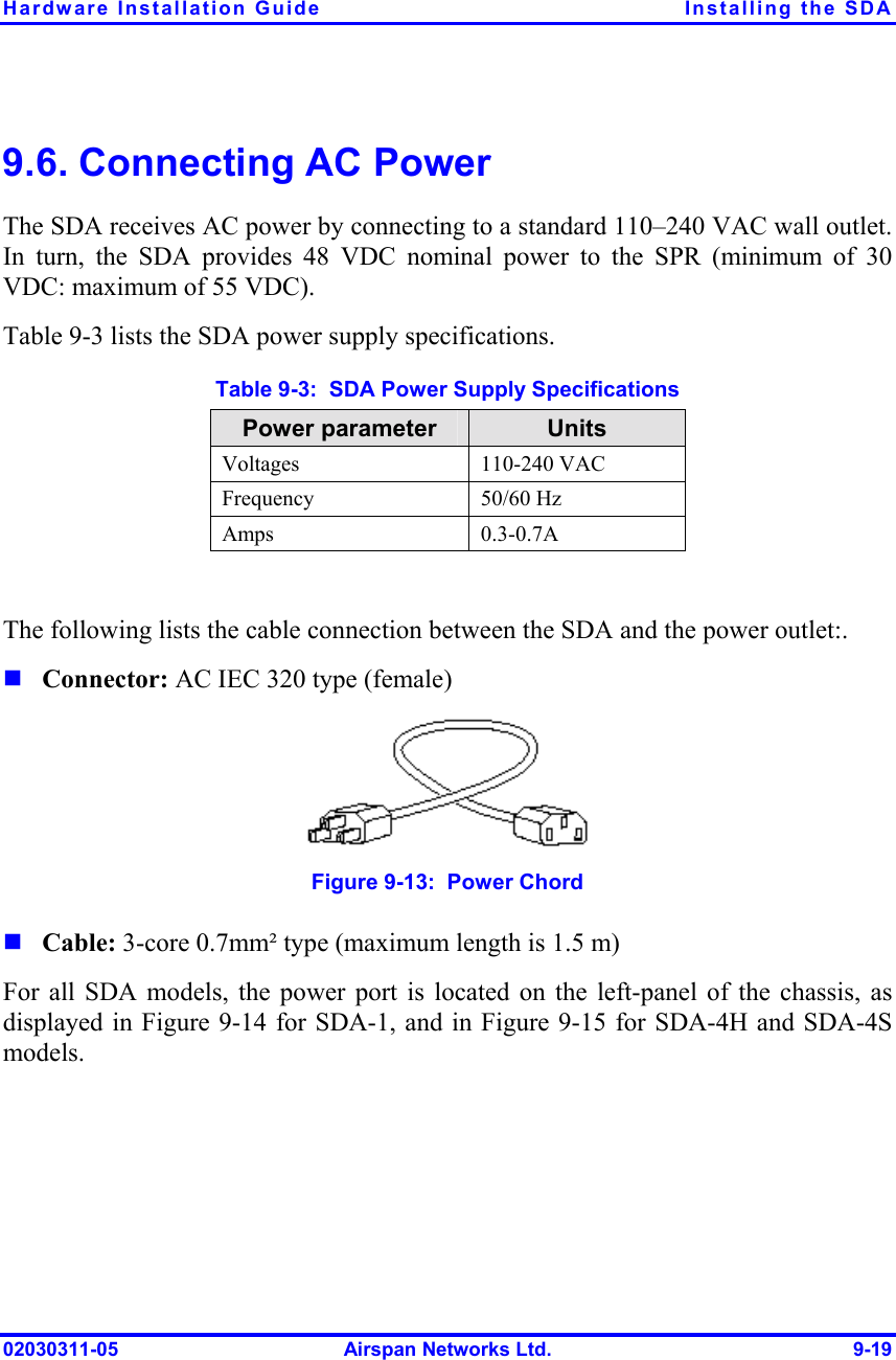Hardware Installation Guide  Installing the SDA 02030311-05  Airspan Networks Ltd.  9-19 9.6. Connecting AC Power The SDA receives AC power by connecting to a standard 110–240 VAC wall outlet. In turn, the SDA provides 48 VDC nominal power to the SPR (minimum of 30 VDC: maximum of 55 VDC). Table  9-3 lists the SDA power supply specifications. Table  9-3:  SDA Power Supply Specifications Power parameter  Units Voltages 110-240 VAC Frequency 50/60 Hz Amps 0.3-0.7A  The following lists the cable connection between the SDA and the power outlet:. ! Connector: AC IEC 320 type (female)  Figure  9-13:  Power Chord ! Cable: 3-core 0.7mm² type (maximum length is 1.5 m)  For all SDA models, the power port is located on the left-panel of the chassis, as displayed in Figure  9-14 for SDA-1, and in Figure  9-15 for SDA-4H and SDA-4S models. 