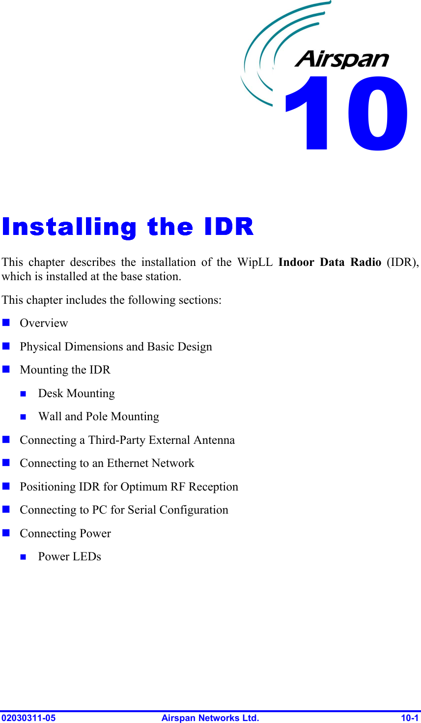  02030311-05  Airspan Networks Ltd.  10-1   Installing the IDRInstalling the IDRInstalling the IDRInstalling the IDR    This chapter describes the installation of the WipLL Indoor Data Radio (IDR), which is installed at the base station. This chapter includes the following sections: ! Overview ! Physical Dimensions and Basic Design ! Mounting the IDR  !  Desk Mounting !  Wall and Pole Mounting   ! Connecting a Third-Party External Antenna ! Connecting to an Ethernet Network ! Positioning IDR for Optimum RF Reception  ! Connecting to PC for Serial Configuration ! Connecting Power !  Power LEDs 10