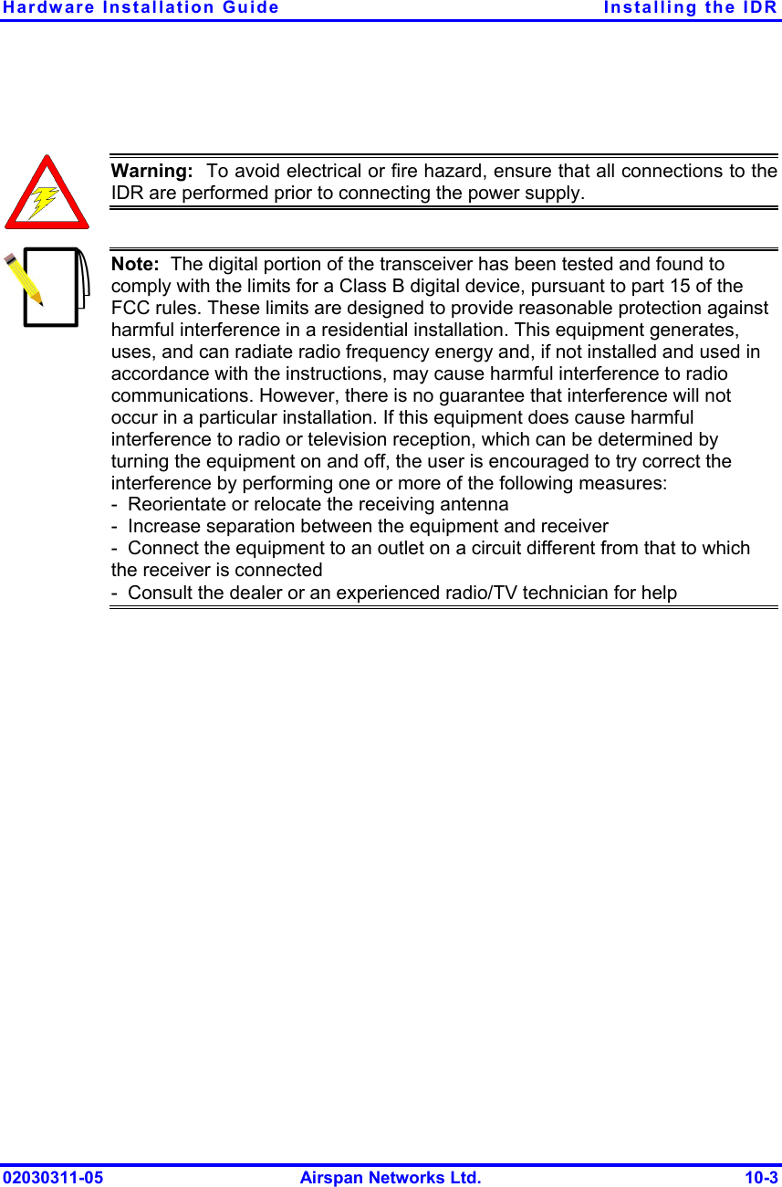 Hardware Installation Guide  Installing the IDR 02030311-05  Airspan Networks Ltd.  10-3   Warning:  To avoid electrical or fire hazard, ensure that all connections to theIDR are performed prior to connecting the power supply.  Note:  The digital portion of the transceiver has been tested and found to comply with the limits for a Class B digital device, pursuant to part 15 of the FCC rules. These limits are designed to provide reasonable protection against harmful interference in a residential installation. This equipment generates, uses, and can radiate radio frequency energy and, if not installed and used in accordance with the instructions, may cause harmful interference to radio communications. However, there is no guarantee that interference will not occur in a particular installation. If this equipment does cause harmful interference to radio or television reception, which can be determined by turning the equipment on and off, the user is encouraged to try correct the interference by performing one or more of the following measures: -  Reorientate or relocate the receiving antenna -  Increase separation between the equipment and receiver -  Connect the equipment to an outlet on a circuit different from that to which the receiver is connected -  Consult the dealer or an experienced radio/TV technician for help  