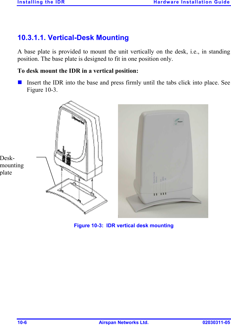 Installing the IDR  Hardware Installation Guide 10-6  Airspan Networks Ltd.  02030311-05 10.3.1.1. Vertical-Desk Mounting A base plate is provided to mount the unit vertically on the desk, i.e., in standing position. The base plate is designed to fit in one position only.  To desk mount the IDR in a vertical position: ! Insert the IDR into the base and press firmly until the tabs click into place. See Figure  10-3.  Figure  10-3:  IDR vertical desk mounting Desk-mounting plate 