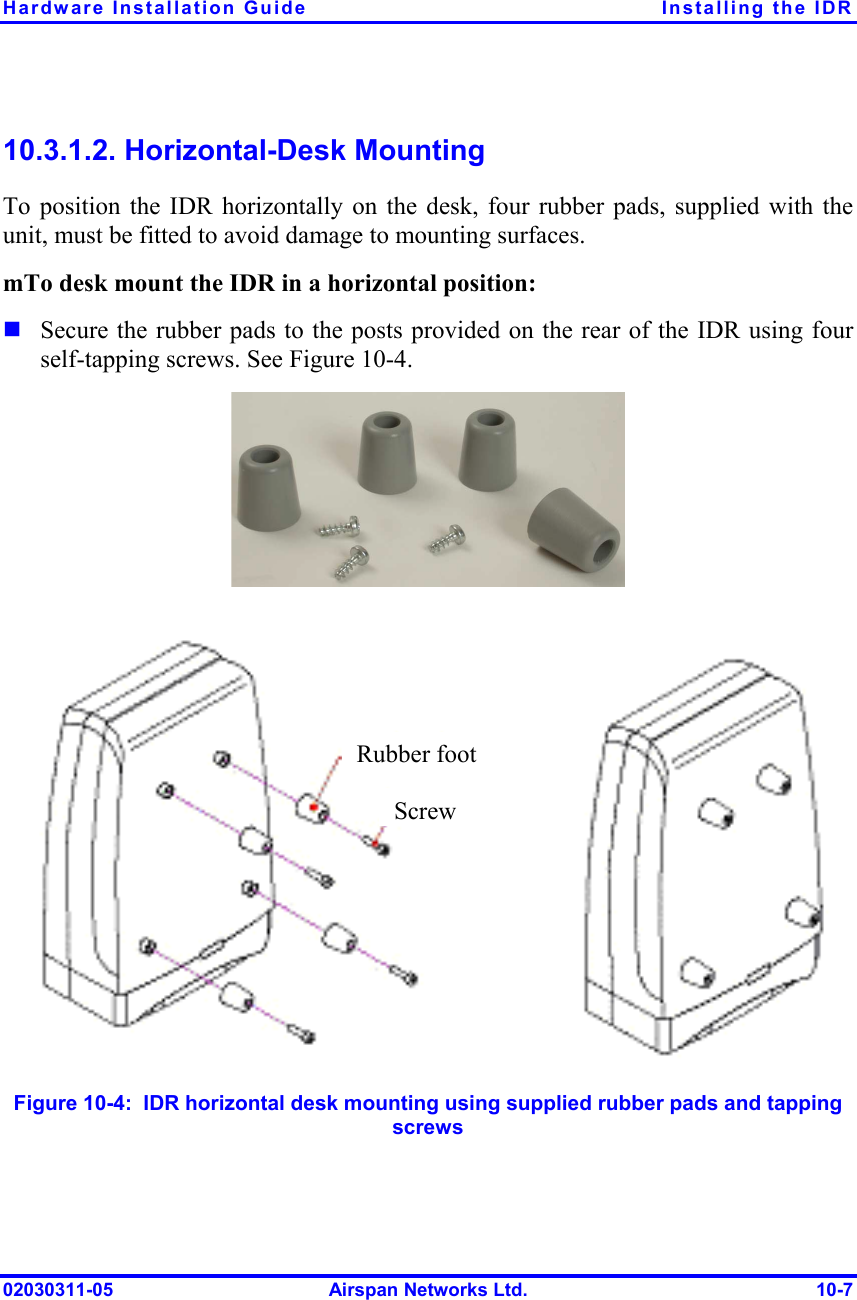 Hardware Installation Guide  Installing the IDR 02030311-05  Airspan Networks Ltd.  10-7 10.3.1.2. Horizontal-Desk Mounting To position the IDR horizontally on the desk, four rubber pads, supplied with the unit, must be fitted to avoid damage to mounting surfaces. mTo desk mount the IDR in a horizontal position: ! Secure the rubber pads to the posts provided on the rear of the IDR using four self-tapping screws. See Figure  10-4.                 Figure  10-4:  IDR horizontal desk mounting using supplied rubber pads and tapping screws Rubber footScrew 