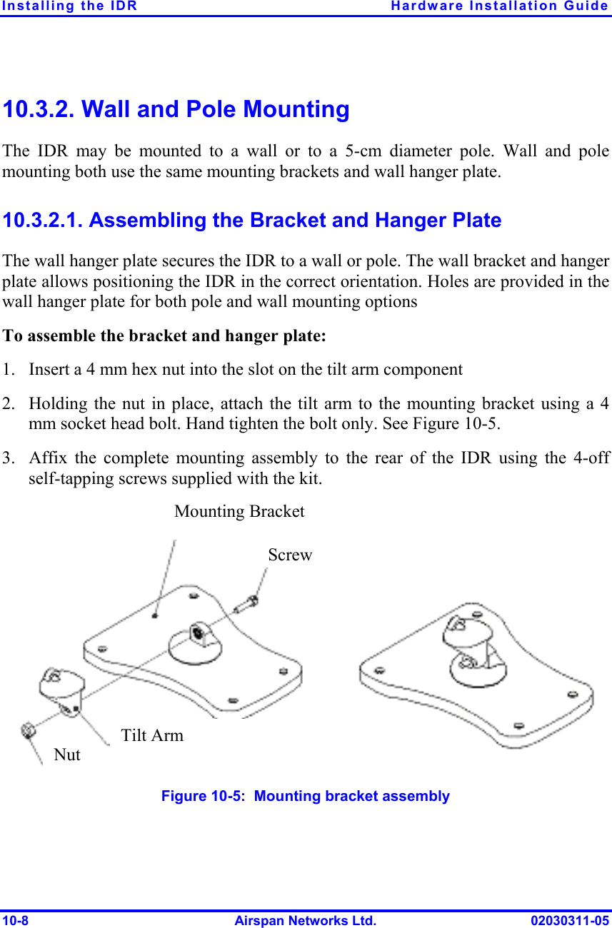 Installing the IDR  Hardware Installation Guide 10-8  Airspan Networks Ltd.  02030311-05 10.3.2. Wall and Pole Mounting The IDR may be mounted to a wall or to a 5-cm diameter pole. Wall and pole mounting both use the same mounting brackets and wall hanger plate. 10.3.2.1. Assembling the Bracket and Hanger Plate The wall hanger plate secures the IDR to a wall or pole. The wall bracket and hanger plate allows positioning the IDR in the correct orientation. Holes are provided in the wall hanger plate for both pole and wall mounting options To assemble the bracket and hanger plate: 1.  Insert a 4 mm hex nut into the slot on the tilt arm component 2.  Holding the nut in place, attach the tilt arm to the mounting bracket using a 4 mm socket head bolt. Hand tighten the bolt only. See Figure  10-5. 3.  Affix the complete mounting assembly to the rear of the IDR using the 4-off self-tapping screws supplied with the kit.  Figure  10-5:  Mounting bracket assembly Mounting Bracket ScrewTilt Arm Nut 