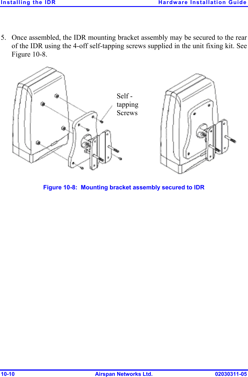 Installing the IDR  Hardware Installation Guide 10-10  Airspan Networks Ltd.  02030311-05 5.  Once assembled, the IDR mounting bracket assembly may be secured to the rear of the IDR using the 4-off self-tapping screws supplied in the unit fixing kit. See Figure  10-8.  Figure  10-8:  Mounting bracket assembly secured to IDR Self - tapping Screws 