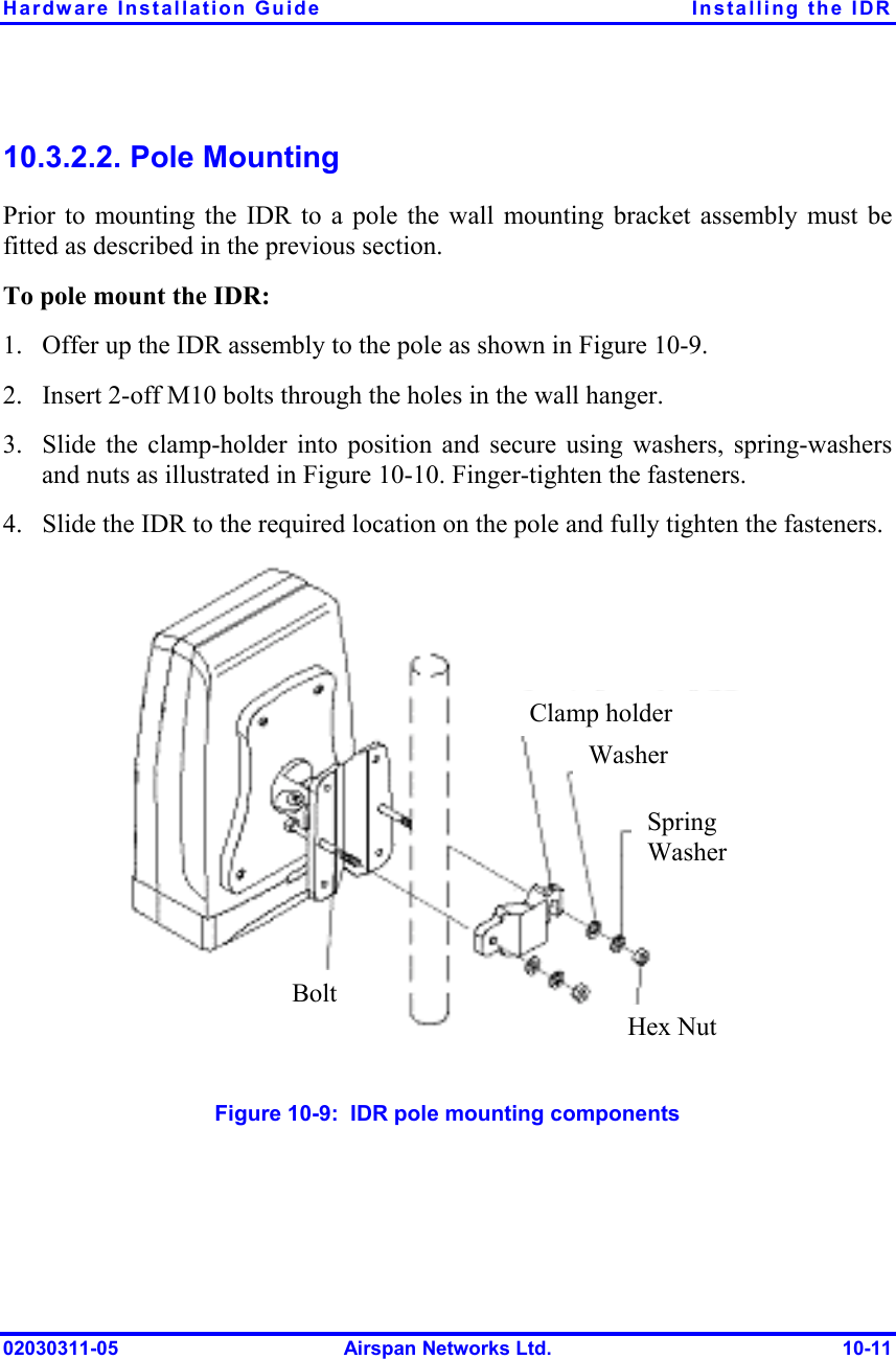 Hardware Installation Guide  Installing the IDR 02030311-05  Airspan Networks Ltd.  10-11 10.3.2.2. Pole Mounting Prior to mounting the IDR to a pole the wall mounting bracket assembly must be fitted as described in the previous section. To pole mount the IDR: 1.  Offer up the IDR assembly to the pole as shown in Figure  10-9. 2.  Insert 2-off M10 bolts through the holes in the wall hanger. 3.  Slide the clamp-holder into position and secure using washers, spring-washers and nuts as illustrated in Figure  10-10. Finger-tighten the fasteners. 4.  Slide the IDR to the required location on the pole and fully tighten the fasteners.  Figure  10-9:  IDR pole mounting components Clamp holderWasherSpring Washer Hex Nut Bolt