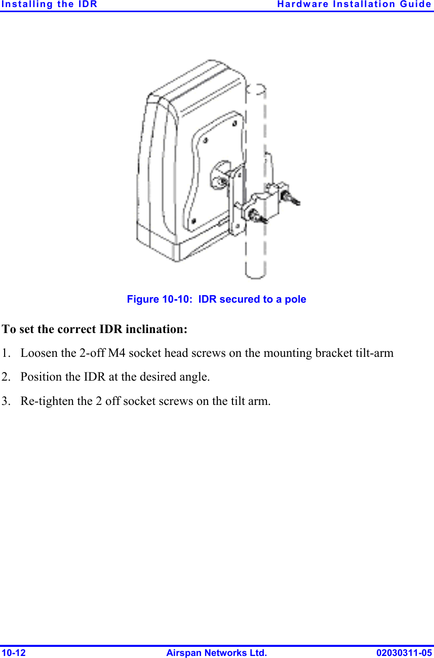 Installing the IDR  Hardware Installation Guide 10-12  Airspan Networks Ltd.  02030311-05  Figure  10-10:  IDR secured to a pole To set the correct IDR inclination: 1.  Loosen the 2-off M4 socket head screws on the mounting bracket tilt-arm  2.  Position the IDR at the desired angle. 3.  Re-tighten the 2 off socket screws on the tilt arm. 