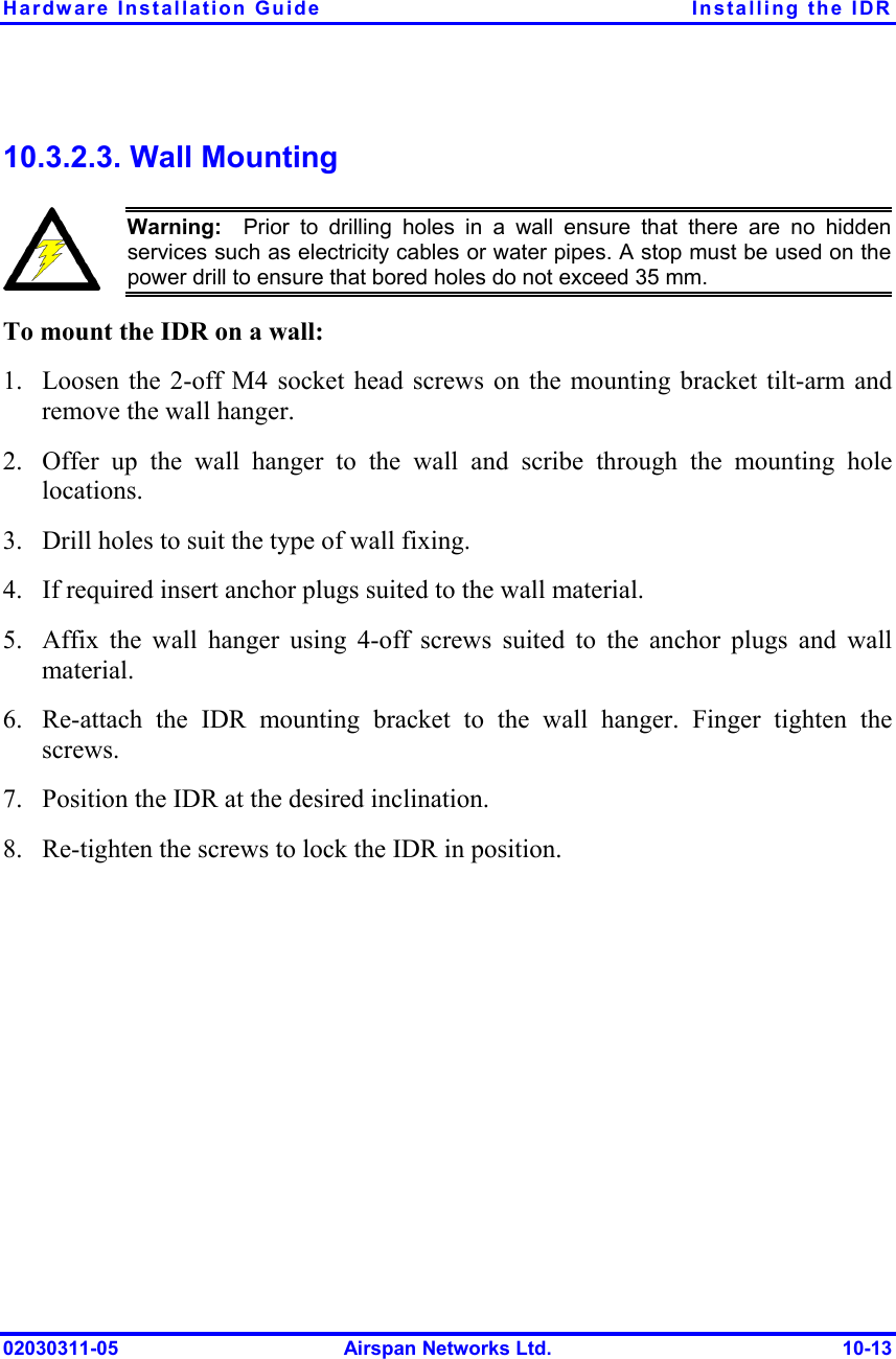 Hardware Installation Guide  Installing the IDR 02030311-05  Airspan Networks Ltd.  10-13 10.3.2.3. Wall Mounting  Warning:  Prior to drilling holes in a wall ensure that there are no hidden services such as electricity cables or water pipes. A stop must be used on thepower drill to ensure that bored holes do not exceed 35 mm. To mount the IDR on a wall: 1.  Loosen the 2-off M4 socket head screws on the mounting bracket tilt-arm and remove the wall hanger. 2.  Offer up the wall hanger to the wall and scribe through the mounting hole locations. 3.  Drill holes to suit the type of wall fixing. 4.  If required insert anchor plugs suited to the wall material. 5.  Affix the wall hanger using 4-off screws suited to the anchor plugs and wall material. 6.  Re-attach the IDR mounting bracket to the wall hanger. Finger tighten the screws. 7.  Position the IDR at the desired inclination. 8.  Re-tighten the screws to lock the IDR in position. 