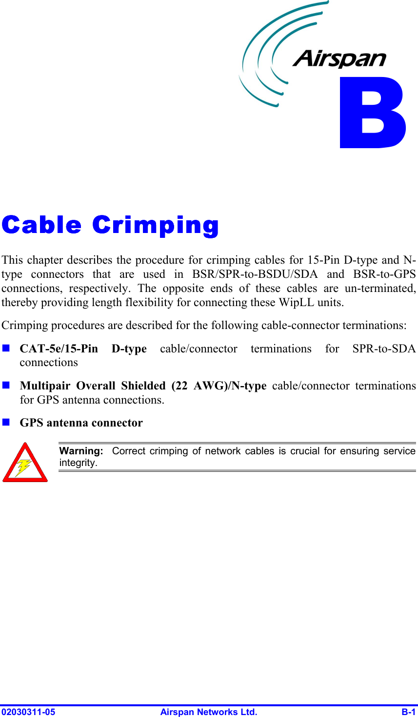  02030311-05  Airspan Networks Ltd.  B-1   Cable CrimpingCable CrimpingCable CrimpingCable Crimping    This chapter describes the procedure for crimping cables for 15-Pin D-type and N-type connectors that are used in BSR/SPR-to-BSDU/SDA and BSR-to-GPS connections, respectively. The opposite ends of these cables are un-terminated, thereby providing length flexibility for connecting these WipLL units. Crimping procedures are described for the following cable-connector terminations: ! CAT-5e/15-Pin D-type cable/connector terminations for SPR-to-SDA connections ! Multipair Overall Shielded (22 AWG)/N-type cable/connector terminations for GPS antenna connections. ! GPS antenna connector  Warning:  Correct crimping of network cables is crucial for ensuring serviceintegrity.  B