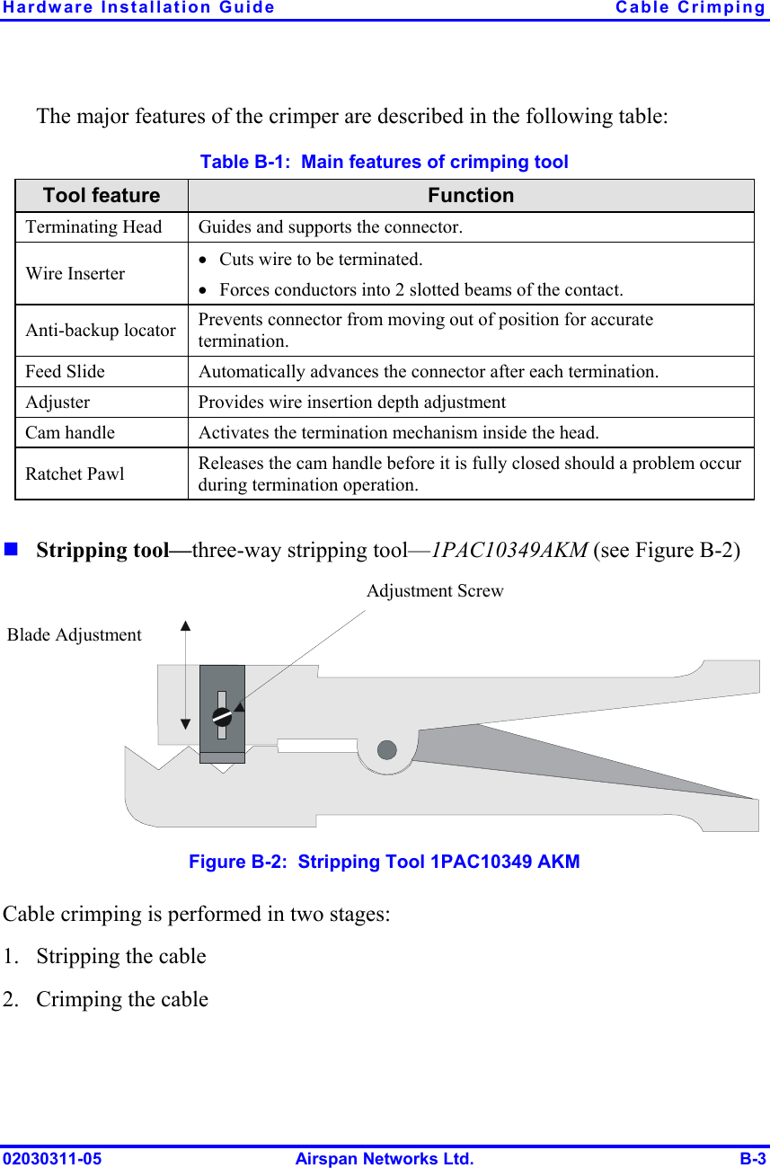 Hardware Installation Guide  Cable Crimping 02030311-05  Airspan Networks Ltd.  B-3 The major features of the crimper are described in the following table: Table  B-1:  Main features of crimping tool Tool feature  Function Terminating Head  Guides and supports the connector. Wire Inserter •  Cuts wire to be terminated.  •  Forces conductors into 2 slotted beams of the contact.  Anti-backup locator  Prevents connector from moving out of position for accurate termination. Feed Slide  Automatically advances the connector after each termination. Adjuster  Provides wire insertion depth adjustment Cam handle  Activates the termination mechanism inside the head. Ratchet Pawl  Releases the cam handle before it is fully closed should a problem occur during termination operation.  ! Stripping tool—three-way stripping tool—1PAC10349AKM (see Figure  B-2)  Adjustment Screw Blade Adjustment  Figure  B-2:  Stripping Tool 1PAC10349 AKM Cable crimping is performed in two stages: 1.  Stripping the cable 2.  Crimping the cable 