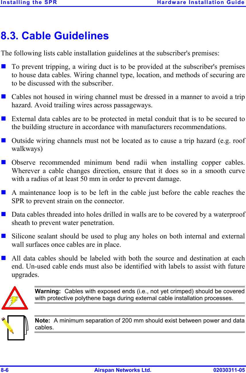 Installing the SPR  Hardware Installation Guide 8-6  Airspan Networks Ltd.  02030311-05 8.3. Cable Guidelines The following lists cable installation guidelines at the subscriber&apos;s premises:  ! To prevent tripping, a wiring duct is to be provided at the subscriber&apos;s premises to house data cables. Wiring channel type, location, and methods of securing are to be discussed with the subscriber. ! Cables not housed in wiring channel must be dressed in a manner to avoid a trip hazard. Avoid trailing wires across passageways. ! External data cables are to be protected in metal conduit that is to be secured to the building structure in accordance with manufacturers recommendations. ! Outside wiring channels must not be located as to cause a trip hazard (e.g. roof walkways) ! Observe recommended minimum bend radii when installing copper cables. Wherever a cable changes direction, ensure that it does so in a smooth curve with a radius of at least 50 mm in order to prevent damage. ! A maintenance loop is to be left in the cable just before the cable reaches the SPR to prevent strain on the connector.  ! Data cables threaded into holes drilled in walls are to be covered by a waterproof sheath to prevent water penetration.  ! Silicone sealant should be used to plug any holes on both internal and external wall surfaces once cables are in place. ! All data cables should be labeled with both the source and destination at each end. Un-used cable ends must also be identified with labels to assist with future upgrades.  Warning:  Cables with exposed ends (i.e., not yet crimped) should be covered with protective polythene bags during external cable installation processes.   Note:  A minimum separation of 200 mm should exist between power and datacables. 