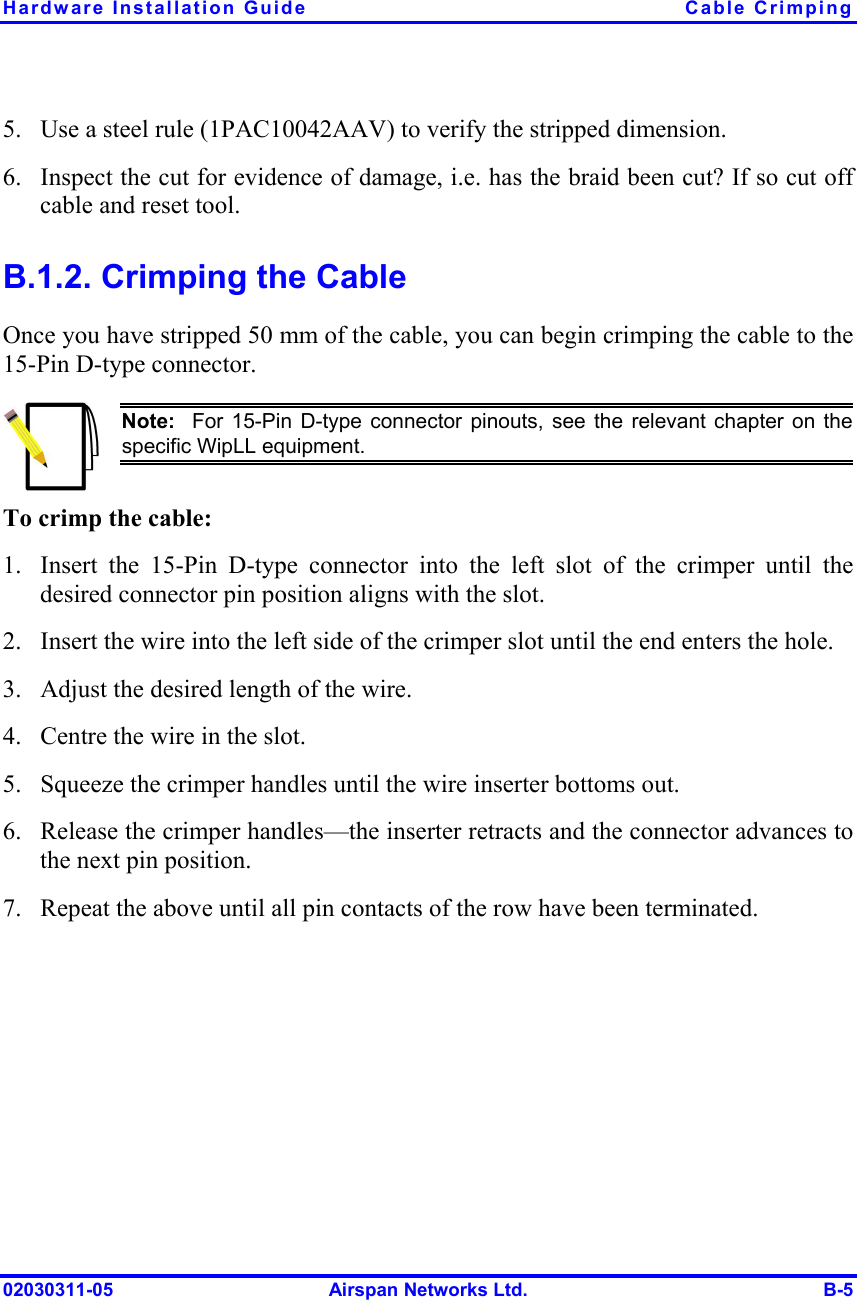 Hardware Installation Guide  Cable Crimping 02030311-05  Airspan Networks Ltd.  B-5 5.  Use a steel rule (1PAC10042AAV) to verify the stripped dimension.  6.  Inspect the cut for evidence of damage, i.e. has the braid been cut? If so cut off cable and reset tool.  B.1.2. Crimping the Cable Once you have stripped 50 mm of the cable, you can begin crimping the cable to the 15-Pin D-type connector.  Note:  For 15-Pin D-type connector pinouts, see the relevant chapter on thespecific WipLL equipment. To crimp the cable: 1.  Insert the 15-Pin D-type connector into the left slot of the crimper until the desired connector pin position aligns with the slot. 2.  Insert the wire into the left side of the crimper slot until the end enters the hole.  3.  Adjust the desired length of the wire. 4.  Centre the wire in the slot.  5.  Squeeze the crimper handles until the wire inserter bottoms out.  6.  Release the crimper handles—the inserter retracts and the connector advances to the next pin position. 7.  Repeat the above until all pin contacts of the row have been terminated. 