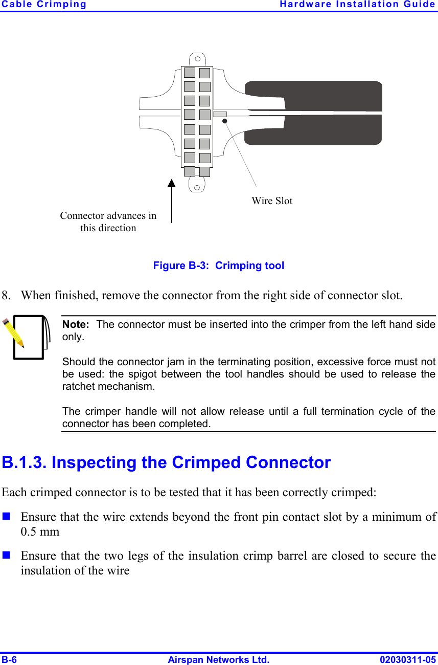 Cable Crimping  Hardware Installation Guide B-6  Airspan Networks Ltd.  02030311-05 Connector advances in this direction Wire Slot  Figure  B-3:  Crimping tool 8.  When finished, remove the connector from the right side of connector slot.  Note:  The connector must be inserted into the crimper from the left hand sideonly. Should the connector jam in the terminating position, excessive force must not be used: the spigot between the tool handles should be used to release theratchet mechanism. The crimper handle will not allow release until a full termination cycle of theconnector has been completed. B.1.3. Inspecting the Crimped Connector Each crimped connector is to be tested that it has been correctly crimped: ! Ensure that the wire extends beyond the front pin contact slot by a minimum of 0.5 mm ! Ensure that the two legs of the insulation crimp barrel are closed to secure the insulation of the wire  