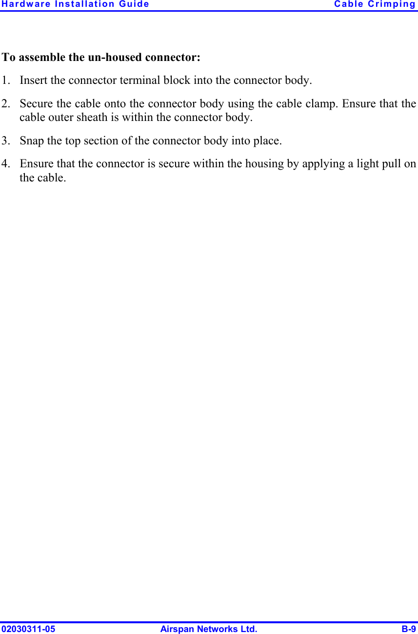 Hardware Installation Guide  Cable Crimping 02030311-05  Airspan Networks Ltd.  B-9 To assemble the un-housed connector: 1.  Insert the connector terminal block into the connector body. 2.  Secure the cable onto the connector body using the cable clamp. Ensure that the cable outer sheath is within the connector body. 3.  Snap the top section of the connector body into place. 4.  Ensure that the connector is secure within the housing by applying a light pull on the cable. 