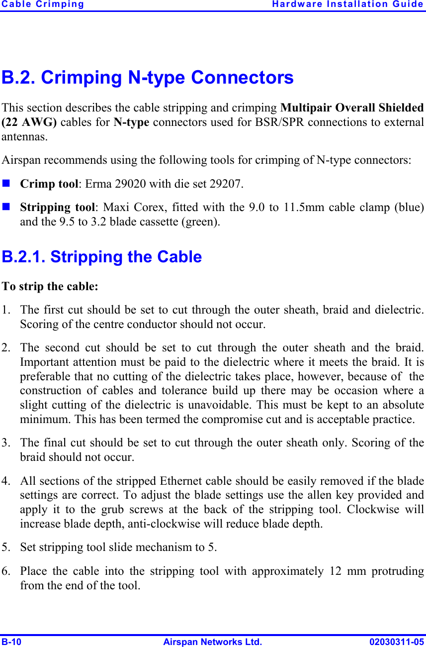 Cable Crimping  Hardware Installation Guide B-10  Airspan Networks Ltd.  02030311-05 B.2. Crimping N-type Connectors This section describes the cable stripping and crimping Multipair Overall Shielded (22 AWG) cables for N-type connectors used for BSR/SPR connections to external antennas.  Airspan recommends using the following tools for crimping of N-type connectors: ! Crimp tool: Erma 29020 with die set 29207. ! Stripping tool: Maxi Corex, fitted with the 9.0 to 11.5mm cable clamp (blue) and the 9.5 to 3.2 blade cassette (green). B.2.1. Stripping the Cable To strip the cable: 1.  The first cut should be set to cut through the outer sheath, braid and dielectric. Scoring of the centre conductor should not occur. 2.  The second cut should be set to cut through the outer sheath and the braid. Important attention must be paid to the dielectric where it meets the braid. It is preferable that no cutting of the dielectric takes place, however, because of  the construction of cables and tolerance build up there may be occasion where a slight cutting of the dielectric is unavoidable. This must be kept to an absolute minimum. This has been termed the compromise cut and is acceptable practice. 3.  The final cut should be set to cut through the outer sheath only. Scoring of the braid should not occur. 4.  All sections of the stripped Ethernet cable should be easily removed if the blade settings are correct. To adjust the blade settings use the allen key provided and apply it to the grub screws at the back of the stripping tool. Clockwise will increase blade depth, anti-clockwise will reduce blade depth. 5.  Set stripping tool slide mechanism to 5. 6.  Place the cable into the stripping tool with approximately 12 mm protruding from the end of the tool. 