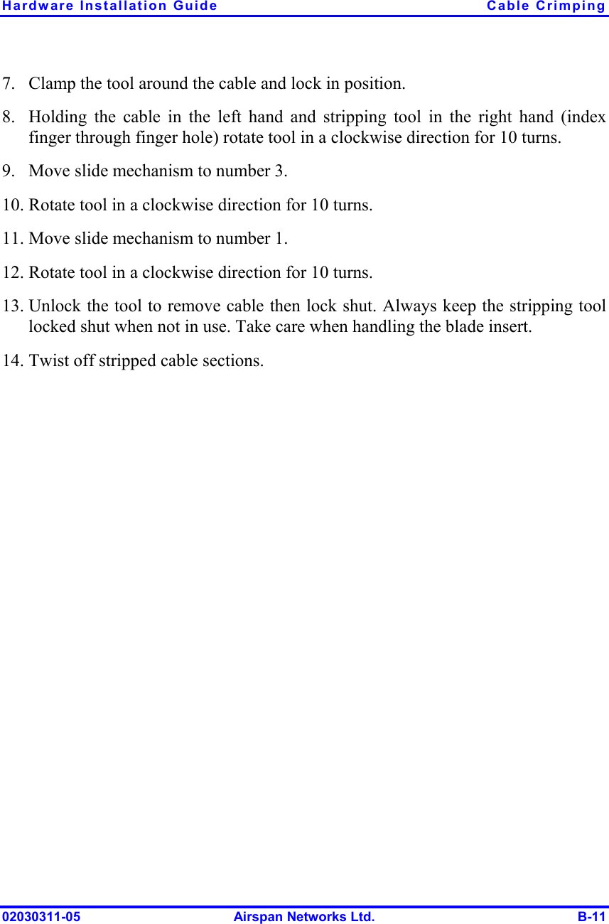 Hardware Installation Guide  Cable Crimping 02030311-05  Airspan Networks Ltd.  B-11 7.  Clamp the tool around the cable and lock in position. 8.  Holding the cable in the left hand and stripping tool in the right hand (index finger through finger hole) rotate tool in a clockwise direction for 10 turns. 9.  Move slide mechanism to number 3. 10. Rotate tool in a clockwise direction for 10 turns. 11. Move slide mechanism to number 1. 12. Rotate tool in a clockwise direction for 10 turns. 13. Unlock the tool to remove cable then lock shut. Always keep the stripping tool locked shut when not in use. Take care when handling the blade insert. 14. Twist off stripped cable sections. 
