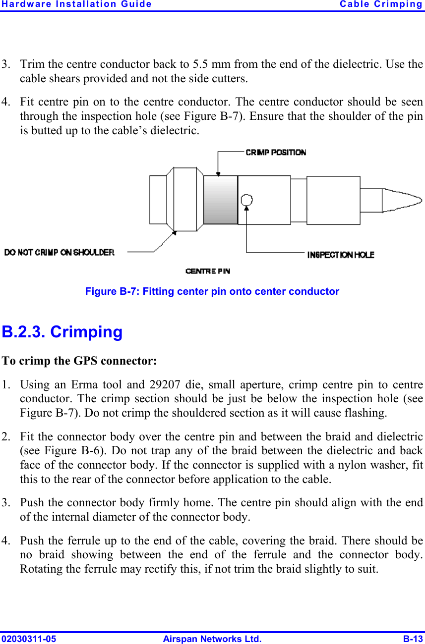 Hardware Installation Guide  Cable Crimping 02030311-05  Airspan Networks Ltd.  B-13 3.  Trim the centre conductor back to 5.5 mm from the end of the dielectric. Use the cable shears provided and not the side cutters. 4.  Fit centre pin on to the centre conductor. The centre conductor should be seen through the inspection hole (see Figure  B-7). Ensure that the shoulder of the pin is butted up to the cable’s dielectric.   Figure  B-7: Fitting center pin onto center conductor B.2.3. Crimping To crimp the GPS connector: 1.  Using an Erma tool and 29207 die, small aperture, crimp centre pin to centre conductor. The crimp section should be just be below the inspection hole (see Figure  B-7). Do not crimp the shouldered section as it will cause flashing. 2.  Fit the connector body over the centre pin and between the braid and dielectric (see Figure  B-6). Do not trap any of the braid between the dielectric and back face of the connector body. If the connector is supplied with a nylon washer, fit this to the rear of the connector before application to the cable. 3.  Push the connector body firmly home. The centre pin should align with the end of the internal diameter of the connector body. 4.  Push the ferrule up to the end of the cable, covering the braid. There should be no braid showing between the end of the ferrule and the connector body. Rotating the ferrule may rectify this, if not trim the braid slightly to suit. 