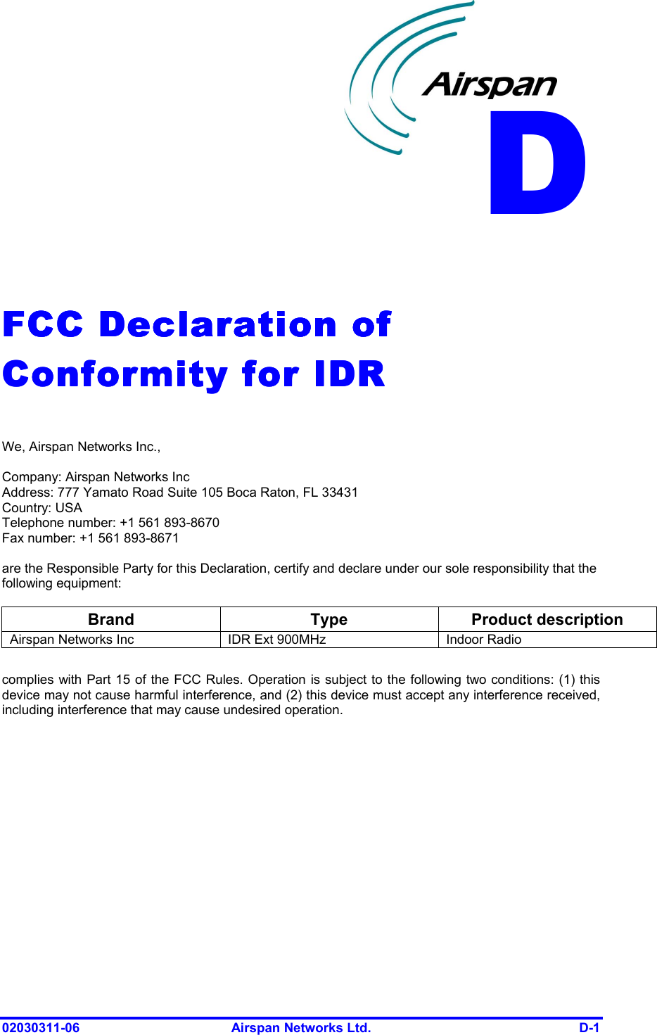  02030311-06  Airspan Networks Ltd.  D-1   FCC Declaration of FCC Declaration of FCC Declaration of FCC Declaration of Conformity for IDRConformity for IDRConformity for IDRConformity for IDR     We, Airspan Networks Inc.,  Company: Airspan Networks Inc Address: 777 Yamato Road Suite 105 Boca Raton, FL 33431 Country: USA Telephone number: +1 561 893-8670 Fax number: +1 561 893-8671  are the Responsible Party for this Declaration, certify and declare under our sole responsibility that the following equipment:  Brand Type Product description Airspan Networks Inc  IDR Ext 900MHz  Indoor Radio   complies with Part 15 of the FCC Rules. Operation is subject to the following two conditions: (1) this device may not cause harmful interference, and (2) this device must accept any interference received, including interference that may cause undesired operation. D