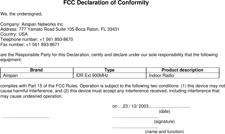 FCC Declaration of Conformity  We, the undersigned,  Company: Airspan Networks Inc Address: 777 Yamato Road Suite 105 Boca Raton, FL 33431 Country: USA Telephone number: +1 561 893-8670 Fax number: +1 561 893-8671  are the Responsible Party for this Declaration, certify and declare under our sole responsibility that the following equipment:  Brand Type Product description Airspan  IDR Ext 900MHz Indoor Radio   complies with Part 15 of the FCC Rules. Operation is subject to the following two conditions: (1) this device may not cause harmful interference, and (2) this device must accept any interference received, including interference that may cause undesired operation.   on …23 / 12/ 2003……...........................  (date) ………........................... ………...........................  (signature)  ………...........................  (name and function)   