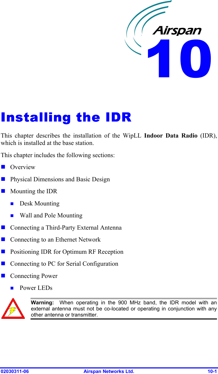  02030311-06  Airspan Networks Ltd.  10-1   Installing the IDRInstalling the IDRInstalling the IDRInstalling the IDR    This chapter describes the installation of the WipLL Indoor Data Radio (IDR), which is installed at the base station. This chapter includes the following sections: ! Overview ! Physical Dimensions and Basic Design ! Mounting the IDR  !  Desk Mounting !  Wall and Pole Mounting   ! Connecting a Third-Party External Antenna ! Connecting to an Ethernet Network ! Positioning IDR for Optimum RF Reception  ! Connecting to PC for Serial Configuration ! Connecting Power !  Power LEDs  Warning:  When operating in the 900 MHz band, the IDR model with an external antenna must not be co-located or operating in conjunction with any other antenna or transmitter.  10