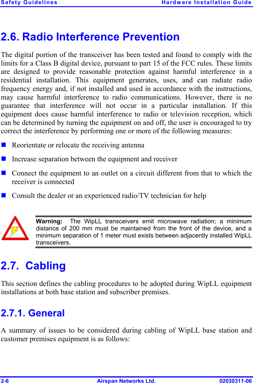 Safety Guidelines  Hardware Installation Guide 2-6  Airspan Networks Ltd.  02030311-06 2.6. Radio Interference Prevention The digital portion of the transceiver has been tested and found to comply with the limits for a Class B digital device, pursuant to part 15 of the FCC rules. These limits are designed to provide reasonable protection against harmful interference in a residential installation. This equipment generates, uses, and can radiate radio frequency energy and, if not installed and used in accordance with the instructions, may cause harmful interference to radio communications. However, there is no guarantee that interference will not occur in a particular installation. If this equipment does cause harmful interference to radio or television reception, which can be determined by turning the equipment on and off, the user is encouraged to try correct the interference by performing one or more of the following measures: ! Reorientate or relocate the receiving antenna ! Increase separation between the equipment and receiver ! Connect the equipment to an outlet on a circuit different from that to which the receiver is connected ! Consult the dealer or an experienced radio/TV technician for help   Warning:  The WipLL transceivers emit microwave radiation; a minimumdistance of 200 mm must be maintained from the front of the device, and aminimum separation of 1 meter must exists between adjacently installed WipLLtransceivers. 2.7.  Cabling This section defines the cabling procedures to be adopted during WipLL equipment installations at both base station and subscriber premises. 2.7.1. General A summary of issues to be considered during cabling of WipLL base station and customer premises equipment is as follows: 