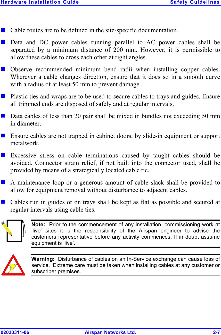 Hardware Installation Guide  Safety Guidelines 02030311-06  Airspan Networks Ltd.  2-7 ! Cable routes are to be defined in the site-specific documentation. ! Data and DC power cables running parallel to AC power cables shall be separated by a minimum distance of 200 mm. However, it is permissible to allow these cables to cross each other at right angles. ! Observe recommended minimum bend radii when installing copper cables. Wherever a cable changes direction, ensure that it does so in a smooth curve with a radius of at least 50 mm to prevent damage. ! Plastic ties and wraps are to be used to secure cables to trays and guides. Ensure all trimmed ends are disposed of safely and at regular intervals. ! Data cables of less than 20 pair shall be mixed in bundles not exceeding 50 mm in diameter.   ! Ensure cables are not trapped in cabinet doors, by slide-in equipment or support metalwork. ! Excessive stress on cable terminations caused by taught cables should be avoided. Connector strain relief, if not built into the connector used, shall be provided by means of a strategically located cable tie.   ! A maintenance loop or a generous amount of cable slack shall be provided to allow for equipment removal without disturbance to adjacent cables.  ! Cables run in guides or on trays shall be kept as flat as possible and secured at regular intervals using cable ties.  Note:  Prior to the commencement of any installation, commissioning work at‘live’ sites it is the responsibility of the Airspan engineer to advise thecustomers representative before any activity commences. If in doubt assumeequipment is ‘live’.    Warning:  Disturbance of cables on an In-Service exchange can cause loss of service.  Extreme care must be taken when installing cables at any customer orsubscriber premises. 