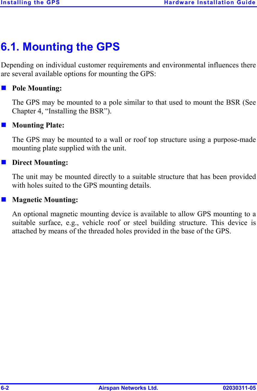 Installing the GPS  Hardware Installation Guide 6-2  Airspan Networks Ltd.  02030311-05 6.1. Mounting the GPS  Depending on individual customer requirements and environmental influences there are several available options for mounting the GPS: ! Pole Mounting: The GPS may be mounted to a pole similar to that used to mount the BSR (See Chapter 4, “Installing the BSR”). ! Mounting Plate: The GPS may be mounted to a wall or roof top structure using a purpose-made mounting plate supplied with the unit. ! Direct Mounting: The unit may be mounted directly to a suitable structure that has been provided with holes suited to the GPS mounting details. ! Magnetic Mounting: An optional magnetic mounting device is available to allow GPS mounting to a suitable surface, e.g., vehicle roof or steel building structure. This device is attached by means of the threaded holes provided in the base of the GPS. 