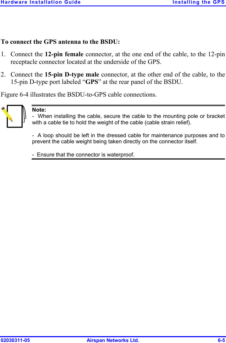 Hardware Installation Guide  Installing the GPS 02030311-05  Airspan Networks Ltd.  6-5  To connect the GPS antenna to the BSDU: 1. Connect the 12-pin female connector, at the one end of the cable, to the 12-pin receptacle connector located at the underside of the GPS. 2. Connect the 15-pin D-type male connector, at the other end of the cable, to the 15-pin D-type port labeled “GPS” at the rear panel of the BSDU. Figure  6-4 illustrates the BSDU-to-GPS cable connections.  Note:   -  When installing the cable, secure the cable to the mounting pole or bracketwith a cable tie to hold the weight of the cable (cable strain relief). -  A loop should be left in the dressed cable for maintenance purposes and toprevent the cable weight being taken directly on the connector itself. -  Ensure that the connector is waterproof.  