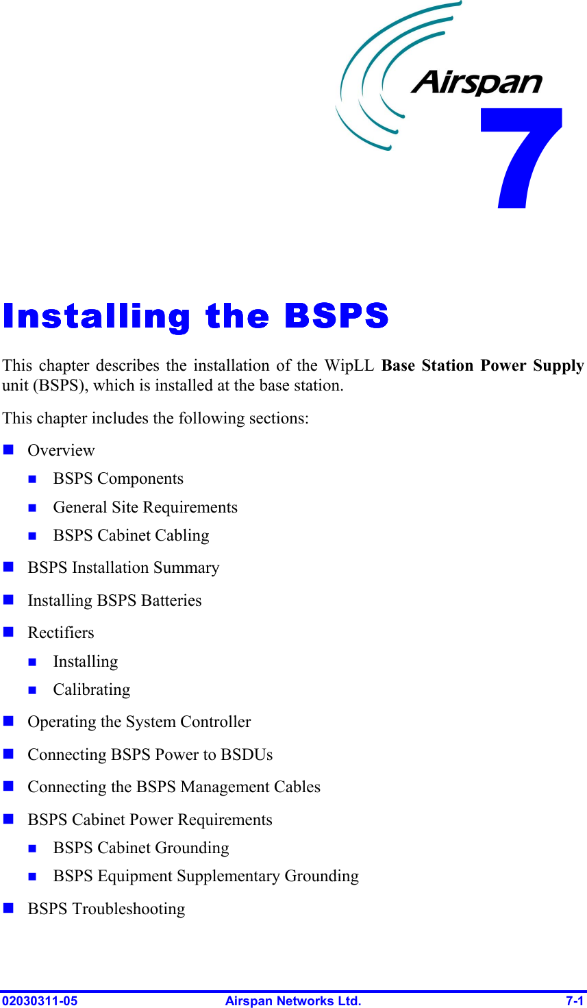  02030311-05  Airspan Networks Ltd.  7-1   Installing the BSPSInstalling the BSPSInstalling the BSPSInstalling the BSPS    This chapter describes the installation of the WipLL Base Station Power Supply unit (BSPS), which is installed at the base station. This chapter includes the following sections: ! Overview !  BSPS Components !  General Site Requirements !  BSPS Cabinet Cabling ! BSPS Installation Summary ! Installing BSPS Batteries ! Rectifiers !  Installing !  Calibrating ! Operating the System Controller ! Connecting BSPS Power to BSDUs ! Connecting the BSPS Management Cables ! BSPS Cabinet Power Requirements !  BSPS Cabinet Grounding !  BSPS Equipment Supplementary Grounding ! BSPS Troubleshooting 7 