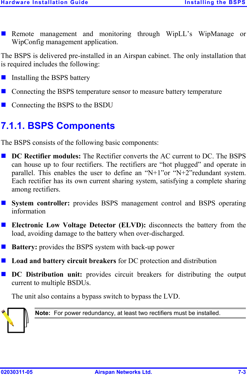 Hardware Installation Guide  Installing the BSPS 02030311-05  Airspan Networks Ltd.  7-3 ! Remote management and monitoring through WipLL’s WipManage or WipConfig management application. The BSPS is delivered pre-installed in an Airspan cabinet. The only installation that is required includes the following: ! Installing the BSPS battery ! Connecting the BSPS temperature sensor to measure battery temperature ! Connecting the BSPS to the BSDU 7.1.1. BSPS Components The BSPS consists of the following basic components: ! DC Rectifier modules: The Rectifier converts the AC current to DC. The BSPS can house up to four rectifiers. The rectifiers are “hot plugged” and operate in parallel. This enables the user to define an “N+1”or “N+2”redundant system. Each rectifier has its own current sharing system, satisfying a complete sharing among rectifiers. ! System controller: provides BSPS management control and BSPS operating information ! Electronic Low Voltage Detector (ELVD): disconnects the battery from the load, avoiding damage to the battery when over-discharged. ! Battery: provides the BSPS system with back-up power ! Load and battery circuit breakers for DC protection and distribution ! DC Distribution unit: provides circuit breakers for distributing the output current to multiple BSDUs. The unit also contains a bypass switch to bypass the LVD.  Note:  For power redundancy, at least two rectifiers must be installed.  