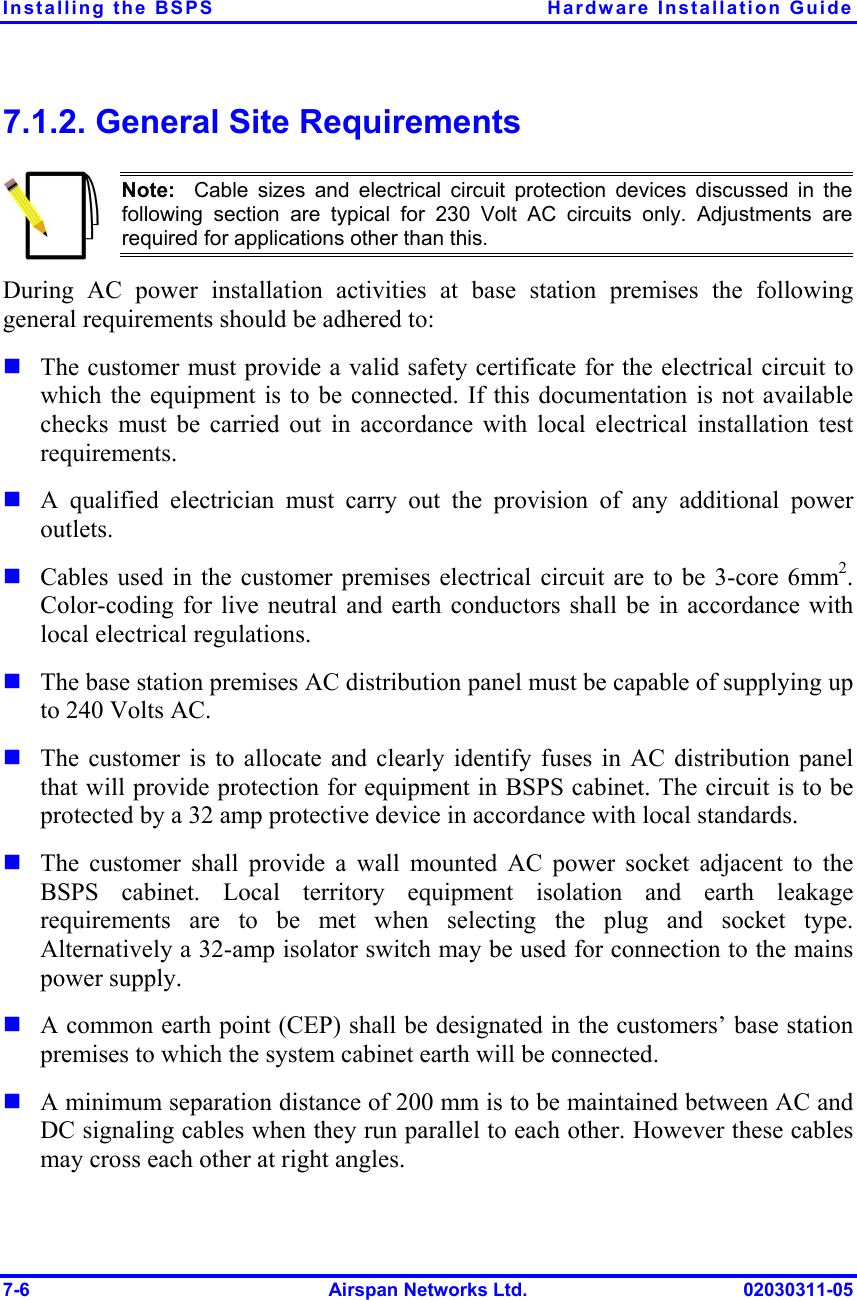 Installing the BSPS  Hardware Installation Guide 7-6  Airspan Networks Ltd.  02030311-05 7.1.2. General Site Requirements  Note:  Cable sizes and electrical circuit protection devices discussed in thefollowing section are typical for 230 Volt AC circuits only. Adjustments are required for applications other than this. During AC power installation activities at base station premises the following general requirements should be adhered to: ! The customer must provide a valid safety certificate for the electrical circuit to which the equipment is to be connected. If this documentation is not available checks must be carried out in accordance with local electrical installation test requirements. ! A qualified electrician must carry out the provision of any additional power outlets. ! Cables used in the customer premises electrical circuit are to be 3-core 6mm2. Color-coding for live neutral and earth conductors shall be in accordance with local electrical regulations. ! The base station premises AC distribution panel must be capable of supplying up to 240 Volts AC. ! The customer is to allocate and clearly identify fuses in AC distribution panel that will provide protection for equipment in BSPS cabinet. The circuit is to be protected by a 32 amp protective device in accordance with local standards.  ! The customer shall provide a wall mounted AC power socket adjacent to the BSPS cabinet. Local territory equipment isolation and earth leakage requirements are to be met when selecting the plug and socket type. Alternatively a 32-amp isolator switch may be used for connection to the mains power supply. ! A common earth point (CEP) shall be designated in the customers’ base station premises to which the system cabinet earth will be connected. ! A minimum separation distance of 200 mm is to be maintained between AC and DC signaling cables when they run parallel to each other. However these cables may cross each other at right angles. 