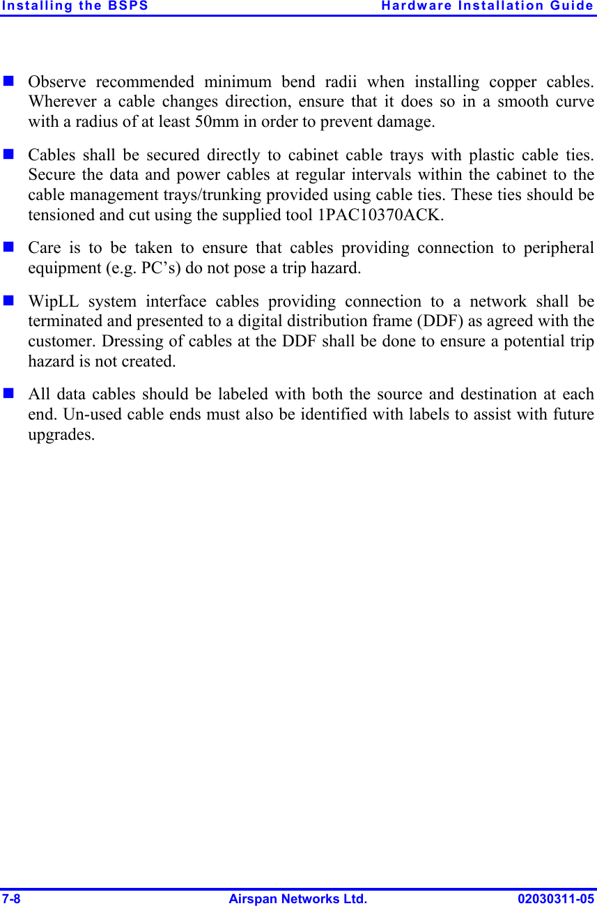 Installing the BSPS  Hardware Installation Guide 7-8  Airspan Networks Ltd.  02030311-05 ! Observe recommended minimum bend radii when installing copper cables. Wherever a cable changes direction, ensure that it does so in a smooth curve with a radius of at least 50mm in order to prevent damage. ! Cables shall be secured directly to cabinet cable trays with plastic cable ties. Secure the data and power cables at regular intervals within the cabinet to the cable management trays/trunking provided using cable ties. These ties should be tensioned and cut using the supplied tool 1PAC10370ACK. ! Care is to be taken to ensure that cables providing connection to peripheral equipment (e.g. PC’s) do not pose a trip hazard.  ! WipLL system interface cables providing connection to a network shall be terminated and presented to a digital distribution frame (DDF) as agreed with the customer. Dressing of cables at the DDF shall be done to ensure a potential trip hazard is not created. ! All data cables should be labeled with both the source and destination at each end. Un-used cable ends must also be identified with labels to assist with future upgrades. 