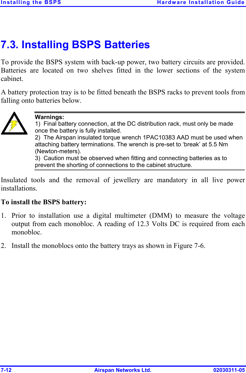 Installing the BSPS  Hardware Installation Guide 7-12  Airspan Networks Ltd.  02030311-05 7.3. Installing BSPS Batteries To provide the BSPS system with back-up power, two battery circuits are provided. Batteries are located on two shelves fitted in the lower sections of the system cabinet.  A battery protection tray is to be fitted beneath the BSPS racks to prevent tools from falling onto batteries below.  Warnings:   1)  Final battery connection, at the DC distribution rack, must only be made once the battery is fully installed. 2)  The Airspan insulated torque wrench 1PAC10383 AAD must be used when attaching battery terminations. The wrench is pre-set to ‘break’ at 5.5 Nm (Newton-meters). 3)  Caution must be observed when fitting and connecting batteries as to prevent the shorting of connections to the cabinet structure. Insulated tools and the removal of jewellery are mandatory in all live power installations. To install the BSPS battery: 1.  Prior to installation use a digital multimeter (DMM) to measure the voltage output from each monobloc. A reading of 12.3 Volts DC is required from each monobloc. 2.  Install the monoblocs onto the battery trays as shown in Figure  7-6. 