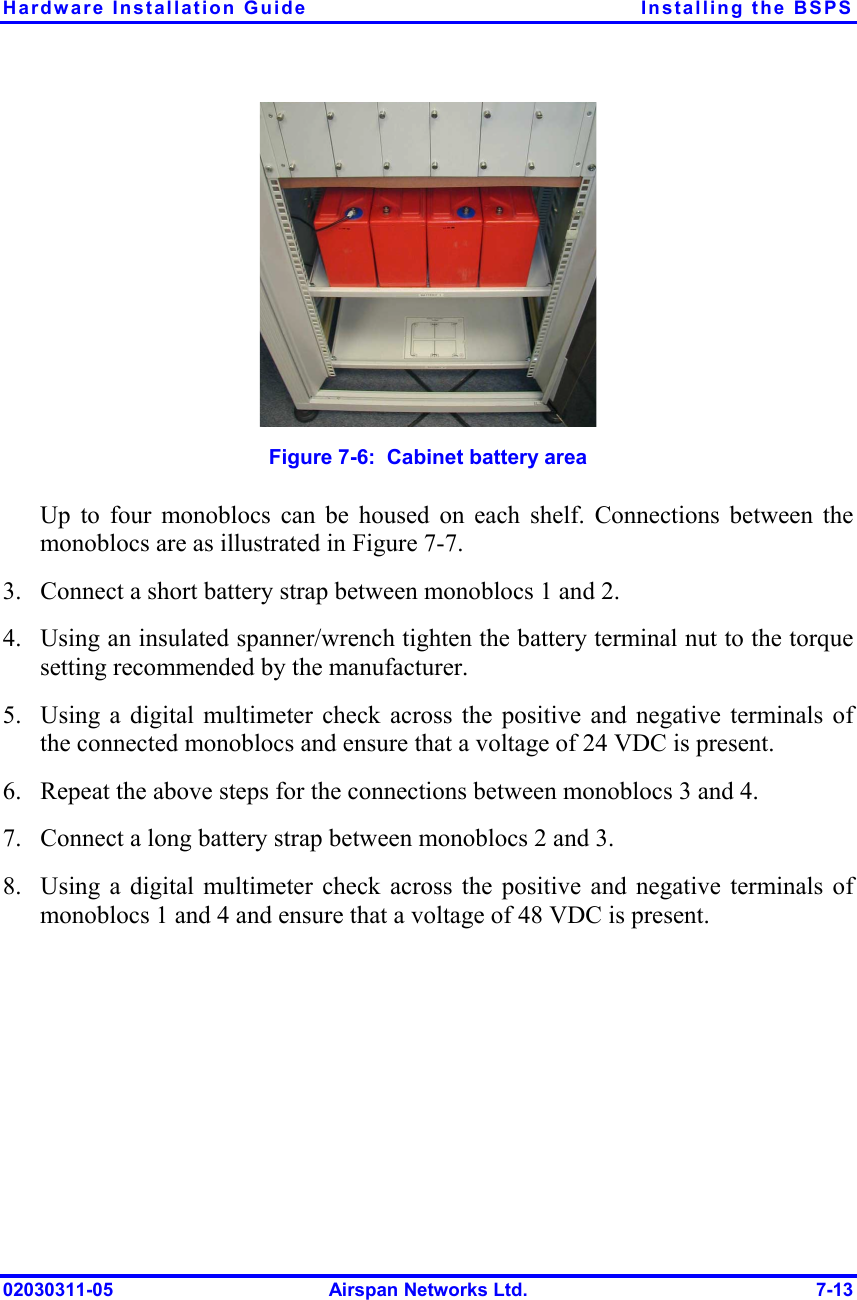 Hardware Installation Guide  Installing the BSPS 02030311-05  Airspan Networks Ltd.  7-13  Figure  7-6:  Cabinet battery area  Up to four monoblocs can be housed on each shelf. Connections between the monoblocs are as illustrated in Figure  7-7. 3.  Connect a short battery strap between monoblocs 1 and 2.  4.  Using an insulated spanner/wrench tighten the battery terminal nut to the torque setting recommended by the manufacturer.  5.  Using a digital multimeter check across the positive and negative terminals of the connected monoblocs and ensure that a voltage of 24 VDC is present. 6.  Repeat the above steps for the connections between monoblocs 3 and 4. 7.  Connect a long battery strap between monoblocs 2 and 3.  8.  Using a digital multimeter check across the positive and negative terminals of monoblocs 1 and 4 and ensure that a voltage of 48 VDC is present. 