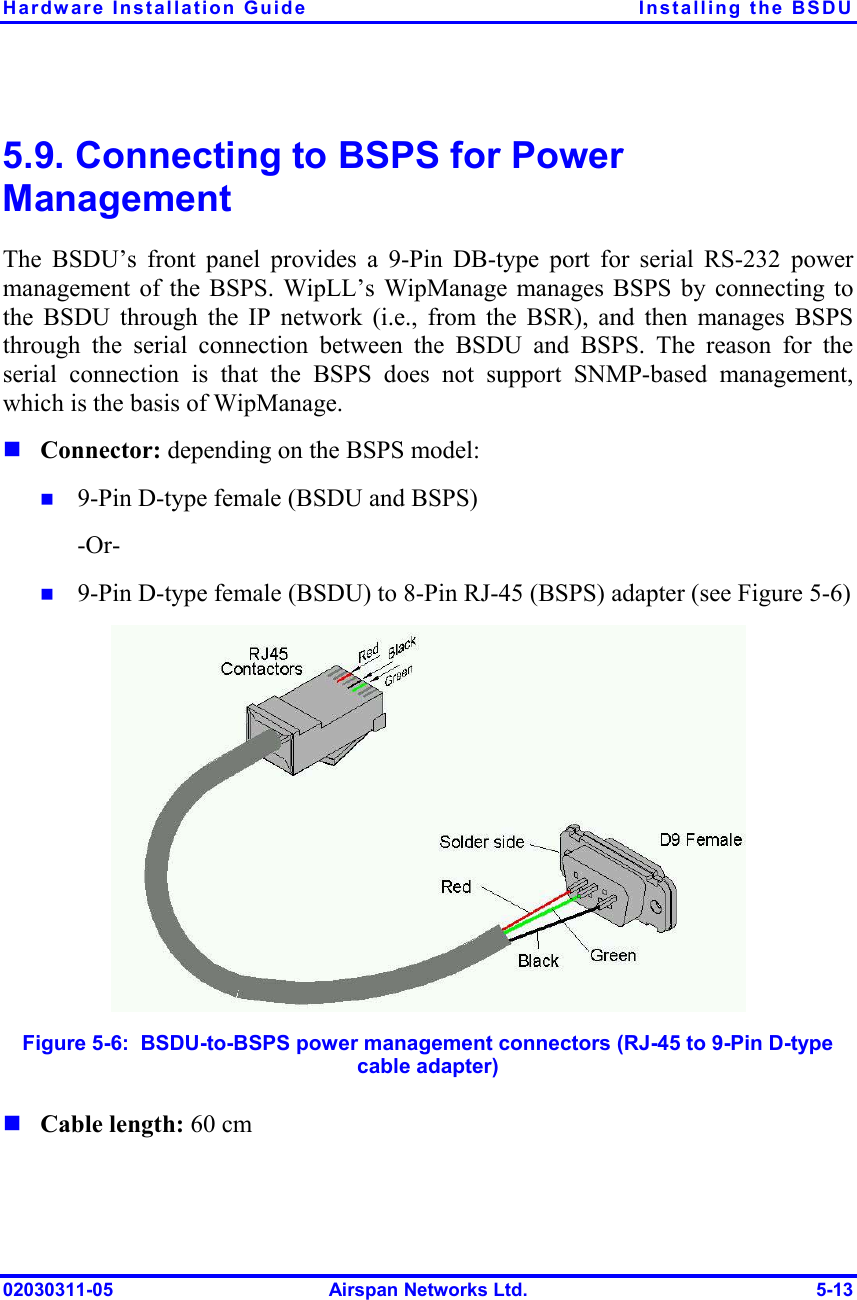 Hardware Installation Guide  Installing the BSDU 02030311-05  Airspan Networks Ltd.  5-13 5.9. Connecting to BSPS for Power Management The BSDU’s front panel provides a 9-Pin DB-type port for serial RS-232 power management of the BSPS. WipLL’s WipManage manages BSPS by connecting to the BSDU through the IP network (i.e., from the BSR), and then manages BSPS through the serial connection between the BSDU and BSPS. The reason for the serial connection is that the BSPS does not support SNMP-based management, which is the basis of WipManage. ! Connector: depending on the BSPS model: !  9-Pin D-type female (BSDU and BSPS) -Or- !  9-Pin D-type female (BSDU) to 8-Pin RJ-45 (BSPS) adapter (see Figure  5-6)   Figure  5-6:  BSDU-to-BSPS power management connectors (RJ-45 to 9-Pin D-type cable adapter) ! Cable length: 60 cm 