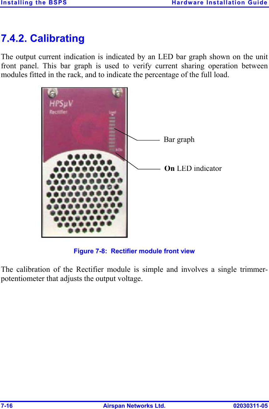 Installing the BSPS  Hardware Installation Guide 7-16  Airspan Networks Ltd.  02030311-05 7.4.2. Calibrating The output current indication is indicated by an LED bar graph shown on the unit front panel. This bar graph is used to verify current sharing operation between modules fitted in the rack, and to indicate the percentage of the full load. On LED indicator Bar graph  Figure  7-8:  Rectifier module front view The calibration of the Rectifier module is simple and involves a single trimmer-potentiometer that adjusts the output voltage. 