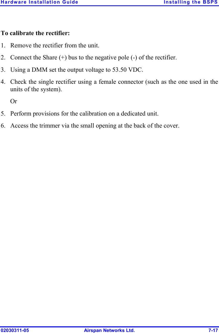 Hardware Installation Guide  Installing the BSPS 02030311-05  Airspan Networks Ltd.  7-17 To calibrate the rectifier: 1.  Remove the rectifier from the unit. 2.  Connect the Share (+) bus to the negative pole (-) of the rectifier. 3.  Using a DMM set the output voltage to 53.50 VDC. 4.  Check the single rectifier using a female connector (such as the one used in the units of the system). Or 5.  Perform provisions for the calibration on a dedicated unit. 6.  Access the trimmer via the small opening at the back of the cover. 