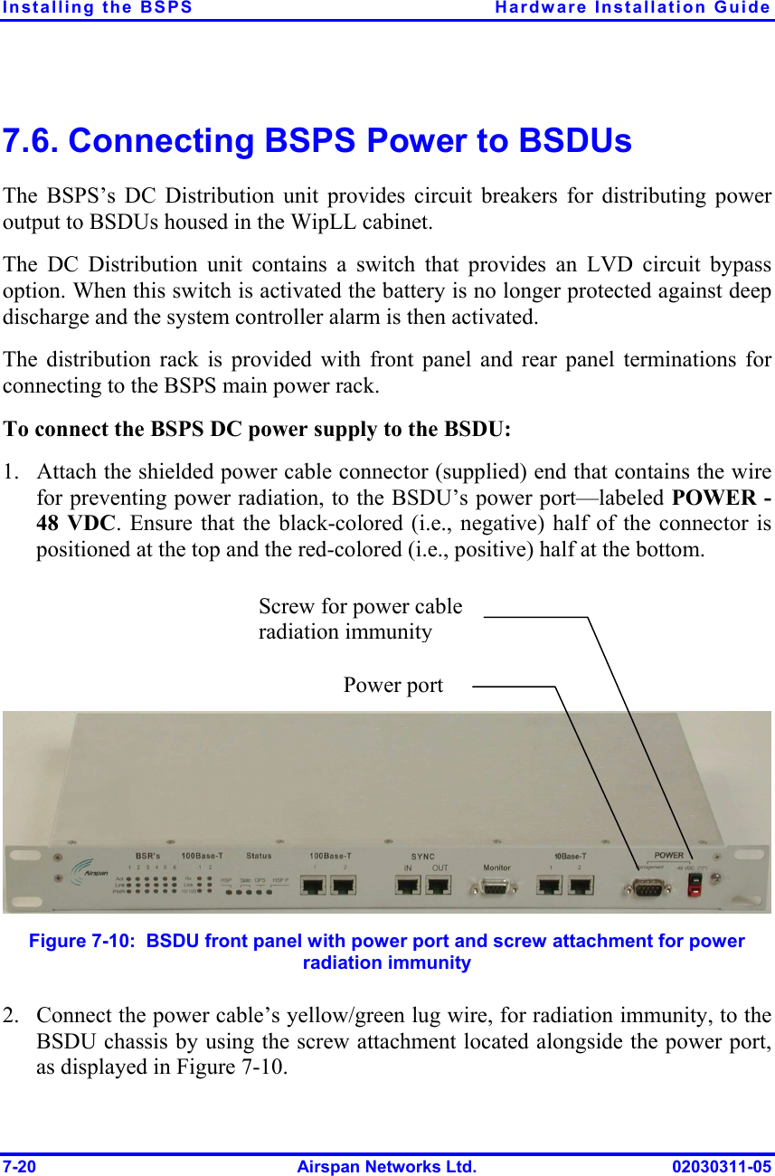 Installing the BSPS  Hardware Installation Guide 7-20  Airspan Networks Ltd.  02030311-05 7.6. Connecting BSPS Power to BSDUs The BSPS’s DC Distribution unit provides circuit breakers for distributing power output to BSDUs housed in the WipLL cabinet.  The DC Distribution unit contains a switch that provides an LVD circuit bypass option. When this switch is activated the battery is no longer protected against deep discharge and the system controller alarm is then activated. The distribution rack is provided with front panel and rear panel terminations for connecting to the BSPS main power rack. To connect the BSPS DC power supply to the BSDU: 1.  Attach the shielded power cable connector (supplied) end that contains the wire for preventing power radiation, to the BSDU’s power port—labeled POWER -48 VDC. Ensure that the black-colored (i.e., negative) half of the connector is positioned at the top and the red-colored (i.e., positive) half at the bottom.      Figure  7-10:  BSDU front panel with power port and screw attachment for power radiation immunity 2.  Connect the power cable’s yellow/green lug wire, for radiation immunity, to the BSDU chassis by using the screw attachment located alongside the power port, as displayed in Figure  7-10. Screw for power cable radiation immunityPower port 