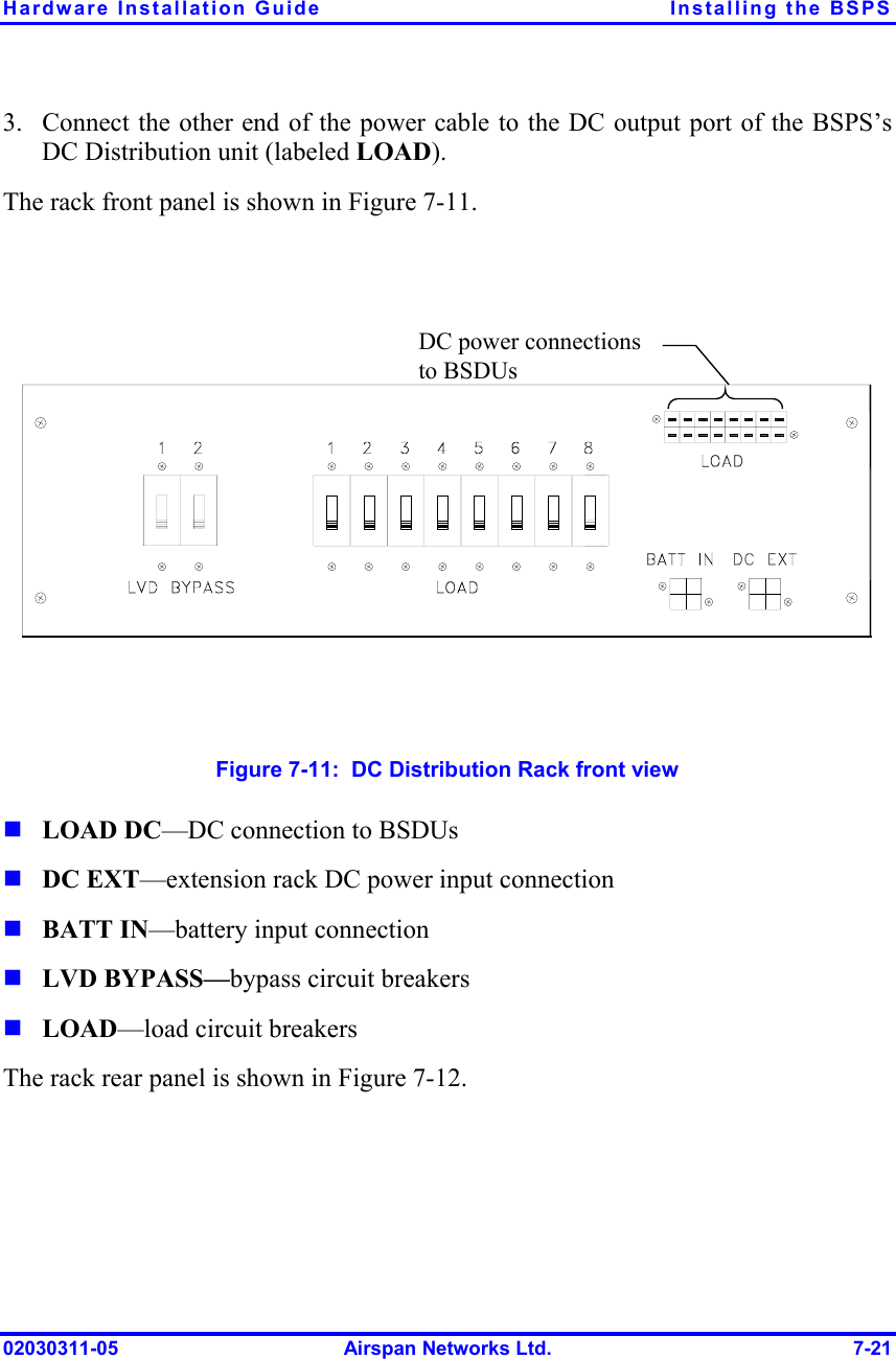 Hardware Installation Guide  Installing the BSPS 02030311-05  Airspan Networks Ltd.  7-21 3.  Connect the other end of the power cable to the DC output port of the BSPS’s DC Distribution unit (labeled LOAD). The rack front panel is shown in Figure  7-11.  DC power connections to BSDUs  Figure  7-11:  DC Distribution Rack front view ! LOAD DC—DC connection to BSDUs ! DC EXT—extension rack DC power input connection ! BATT IN—battery input connection ! LVD BYPASS—bypass circuit breakers ! LOAD—load circuit breakers The rack rear panel is shown in Figure  7-12.  