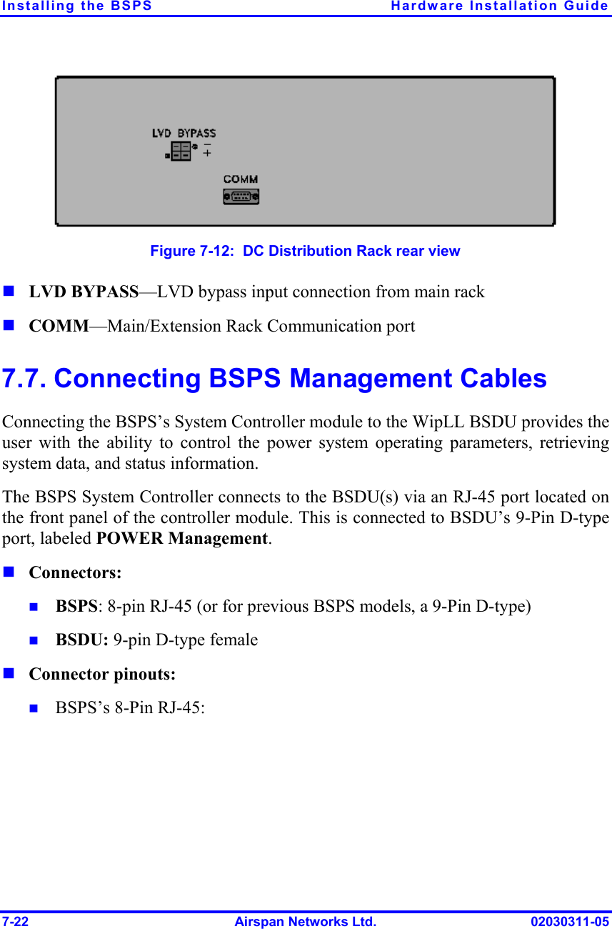 Installing the BSPS  Hardware Installation Guide 7-22  Airspan Networks Ltd.  02030311-05  Figure  7-12:  DC Distribution Rack rear view ! LVD BYPASS—LVD bypass input connection from main rack  ! COMM—Main/Extension Rack Communication port 7.7. Connecting BSPS Management Cables Connecting the BSPS’s System Controller module to the WipLL BSDU provides the user with the ability to control the power system operating parameters, retrieving system data, and status information. The BSPS System Controller connects to the BSDU(s) via an RJ-45 port located on the front panel of the controller module. This is connected to BSDU’s 9-Pin D-type port, labeled POWER Management. ! Connectors: !  BSPS: 8-pin RJ-45 (or for previous BSPS models, a 9-Pin D-type) !  BSDU: 9-pin D-type female ! Connector pinouts: !  BSPS’s 8-Pin RJ-45: 