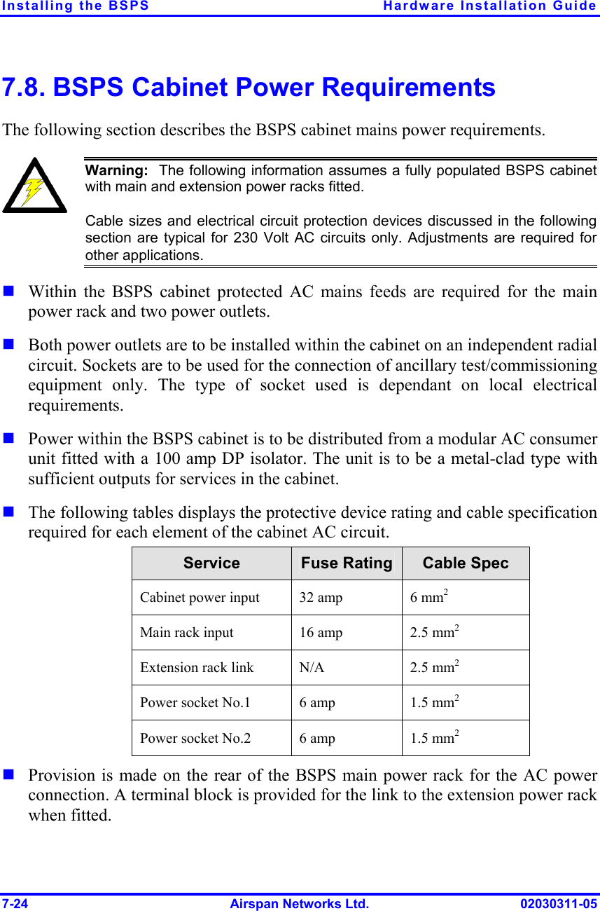 Installing the BSPS  Hardware Installation Guide 7-24  Airspan Networks Ltd.  02030311-05 7.8. BSPS Cabinet Power Requirements The following section describes the BSPS cabinet mains power requirements.   Warning:  The following information assumes a fully populated BSPS cabinetwith main and extension power racks fitted.  Cable sizes and electrical circuit protection devices discussed in the followingsection are typical for 230 Volt AC circuits only. Adjustments are required forother applications. ! Within the BSPS cabinet protected AC mains feeds are required for the main power rack and two power outlets.  ! Both power outlets are to be installed within the cabinet on an independent radial circuit. Sockets are to be used for the connection of ancillary test/commissioning equipment only. The type of socket used is dependant on local electrical requirements.  ! Power within the BSPS cabinet is to be distributed from a modular AC consumer unit fitted with a 100 amp DP isolator. The unit is to be a metal-clad type with sufficient outputs for services in the cabinet.  ! The following tables displays the protective device rating and cable specification required for each element of the cabinet AC circuit.  Service  Fuse Rating  Cable Spec Cabinet power input   32 amp  6 mm2  Main rack input  16 amp  2.5 mm2 Extension rack link  N/A  2.5 mm2 Power socket No.1  6 amp  1.5 mm2 Power socket No.2  6 amp  1.5 mm2 ! Provision is made on the rear of the BSPS main power rack for the AC power connection. A terminal block is provided for the link to the extension power rack when fitted.  