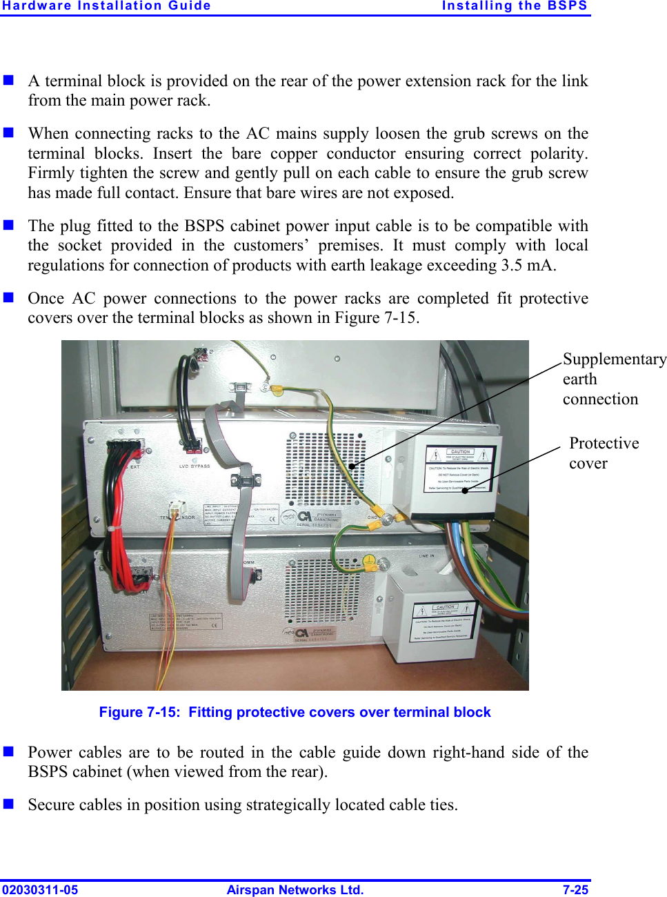 Hardware Installation Guide  Installing the BSPS 02030311-05  Airspan Networks Ltd.  7-25 ! A terminal block is provided on the rear of the power extension rack for the link from the main power rack.  ! When connecting racks to the AC mains supply loosen the grub screws on the terminal blocks. Insert the bare copper conductor ensuring correct polarity. Firmly tighten the screw and gently pull on each cable to ensure the grub screw has made full contact. Ensure that bare wires are not exposed. ! The plug fitted to the BSPS cabinet power input cable is to be compatible with the socket provided in the customers’ premises. It must comply with local regulations for connection of products with earth leakage exceeding 3.5 mA.  ! Once AC power connections to the power racks are completed fit protective covers over the terminal blocks as shown in Figure  7-15.  Figure  7-15:  Fitting protective covers over terminal block ! Power cables are to be routed in the cable guide down right-hand side of the BSPS cabinet (when viewed from the rear).  ! Secure cables in position using strategically located cable ties. Protective cover Supplementary earth connection 