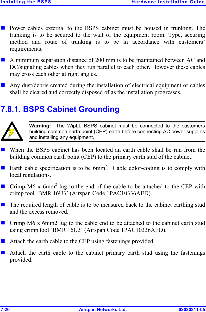 Installing the BSPS  Hardware Installation Guide 7-26  Airspan Networks Ltd.  02030311-05 ! Power cables external to the BSPS cabinet must be housed in trunking. The trunking is to be secured to the wall of the equipment room. Type, securing method and route of trunking is to be in accordance with customers’ requirements.  ! A minimum separation distance of 200 mm is to be maintained between AC and DC/signaling cables when they run parallel to each other. However these cables may cross each other at right angles. ! Any dust/debris created during the installation of electrical equipment or cables shall be cleared and correctly disposed of as the installation progresses. 7.8.1. BSPS Cabinet Grounding  Warning:  The WipLL BSPS cabinet must be connected to the customersbuilding common earth point (CEP) earth before connecting AC power suppliesand installing any equipment. ! When the BSPS cabinet has been located an earth cable shall be run from the building common earth point (CEP) to the primary earth stud of the cabinet.  ! Earth cable specification is to be 6mm2.  Cable color-coding is to comply with local regulations. ! Crimp M6 x 6mm2 lug to the end of the cable to be attached to the CEP with crimp tool ‘BMR 16U3’ (Airspan Code 1PAC10336AED).  ! The required length of cable is to be measured back to the cabinet earthing stud and the excess removed.  ! Crimp M6 x 6mm2 lug to the cable end to be attached to the cabinet earth stud using crimp tool ‘BMR 16U3’ (Airspan Code 1PAC10336AED). ! Attach the earth cable to the CEP using fastenings provided. ! Attach the earth cable to the cabinet primary earth stud using the fastenings provided. 